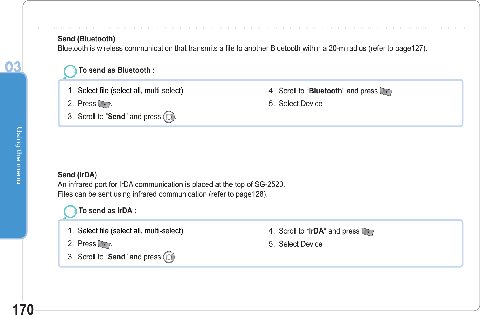 Using the menu03170To send as Bluetooth : Select file (select all, multi-select)Press  .Scroll to “Send” and press  .1.2.3.Scroll to “Bluetooth” and press  .  Select Device 4.5.Send (Bluetooth)   Bluetooth is wireless communication that transmits a file to another Bluetooth within a 20-m radius (refer to page127).To send as IrDA : Select file (select all, multi-select)Press  .Scroll to “Send” and press  .1.2.3.Scroll to “IrDA” and press  .  Select Device 4.5.Send (IrDA)   An infrared port for IrDA communication is placed at the top of SG-2520. Files can be sent using infrared communication (refer to page128).