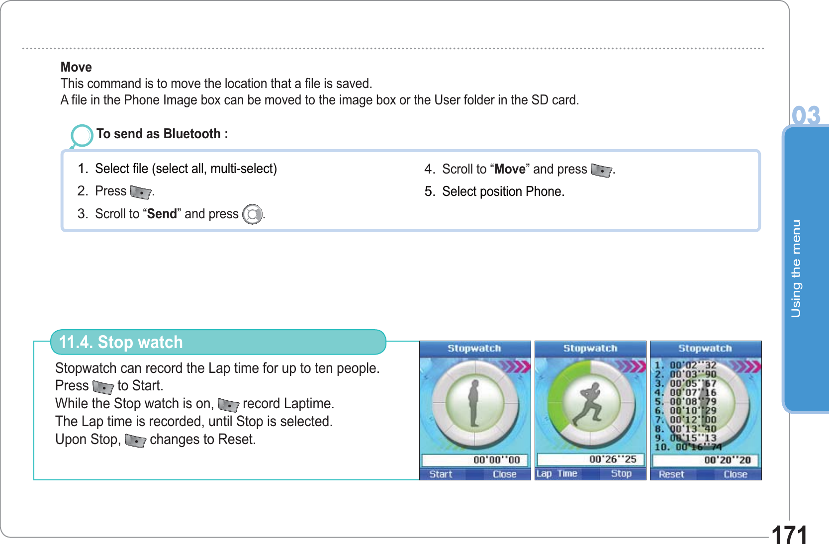 Using the menu03171To send as Bluetooth : Select file (select all, multi-select)Press  .Scroll to “Send” and press  .1.2.3.Scroll to “Move” and press  .  Select position Phone. 4.5.Move   This command is to move the location that a file is saved. A file in the Phone Image box can be moved to the image box or the User folder in the SD card.Stopwatch can record the Lap time for up to ten people. Press  to Start. While the Stop watch is on,  record Laptime. The Lap time is recorded, until Stop is selected. Upon Stop,  changes to Reset.11.4. Stop watch 