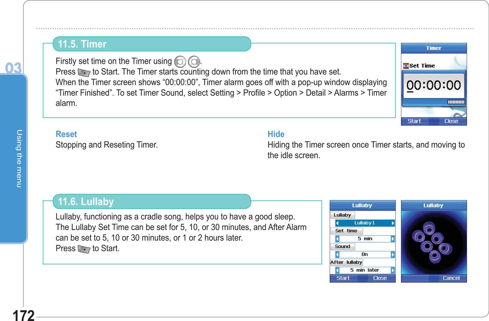 Using the menu03172Firstly set time on the Timer using  .Press  to Start. The Timer starts counting down from the time that you have set. When the Timer screen shows “00:00:00”, Timer alarm goes off with a pop-up window displaying “Timer Finished”. To set Timer Sound, select Setting &gt; Profile &gt; Option &gt; Detail &gt; Alarms &gt; Timer alarm. 11.5. Timer Reset Stopping and Reseting Timer. Hide Hiding the Timer screen once Timer starts, and moving to the idle screen.Lullaby, functioning as a cradle song, helps you to have a good sleep. The Lullaby Set Time can be set for 5, 10, or 30 minutes, and After Alarm can be set to 5, 10 or 30 minutes, or 1 or 2 hours later. Press  to Start.  11.6. Lullaby 