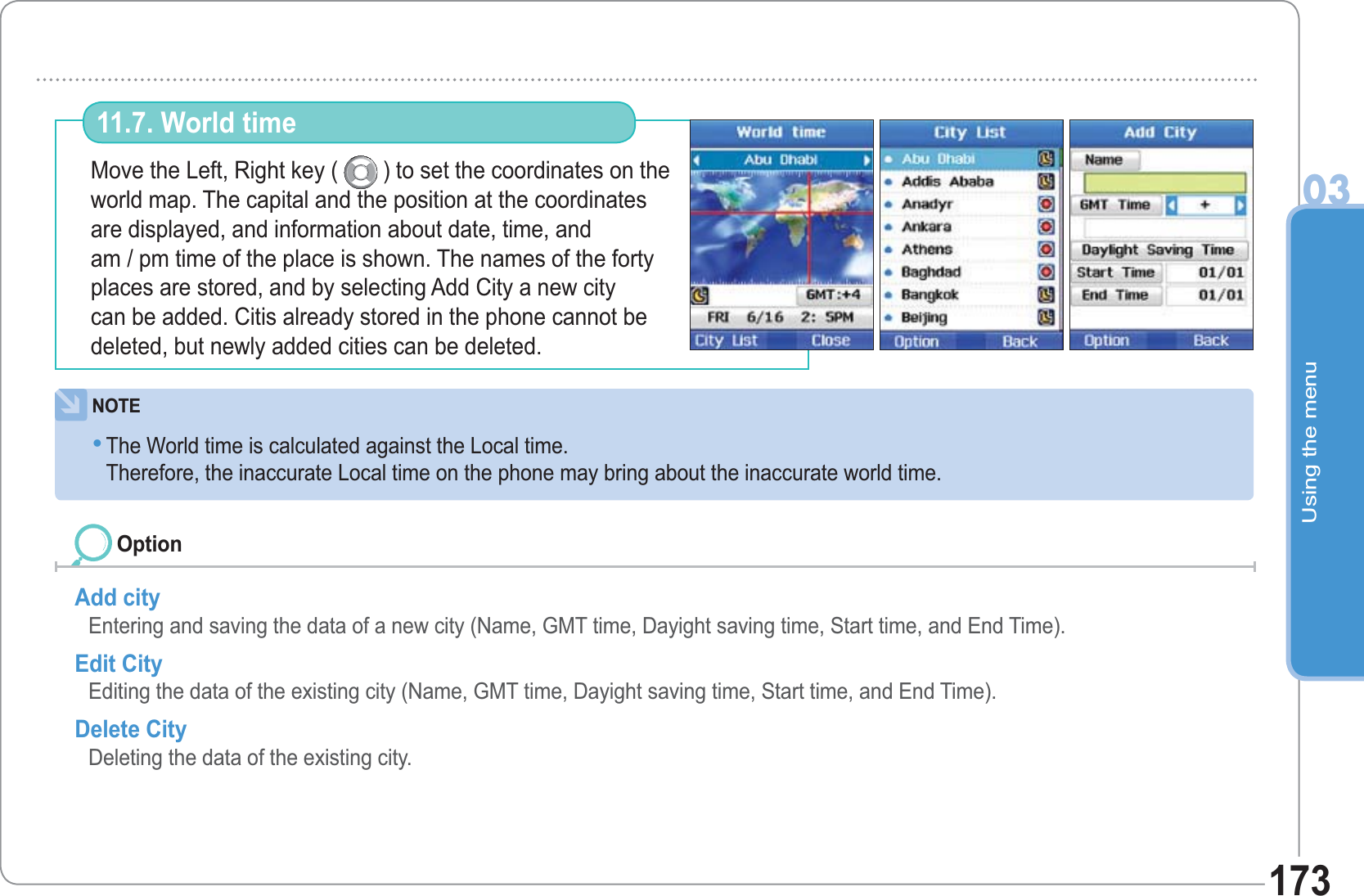 Using the menu03173Move the Left, Right key (  ) to set the coordinates on the world map. The capital and the position at the coordinates are displayed, and information about date, time, and am / pm time of the place is shown. The names of the forty places are stored, and by selecting Add City a new city can be added. Citis already stored in the phone cannot be deleted, but newly added cities can be deleted.  11.7. World time Add city Entering and saving the data of a new city (Name, GMT time, Dayight saving time, Start time, and End Time).  Edit City Editing the data of the existing city (Name, GMT time, Dayight saving time, Start time, and End Time). Delete City Deleting the data of the existing city.OptionNOTEThe World time is calculated against the Local time. Therefore, the inaccurate Local time on the phone may bring about the inaccurate world time.•