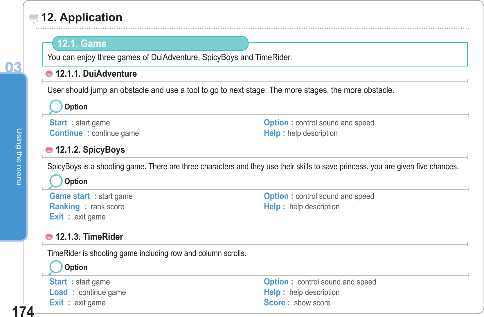 Using the menu0317412. Application 12.1. Game 12.1.1. DuiAdventure User should jump an obstacle and use a tool to go to next stage. The more stages, the more obstacle.  Start  : start gameContinue  : continue game Option : control sound and speed Help : help description Option12.1.2. SpicyBoys SpicyBoys is a shooting game. There are three characters and they use their skills to save princess. you are given five chances.   You can enjoy three games of DuiAdventure, SpicyBoys and TimeRider.OptionGame start  : start gameRanking  :  rank score Exit  :  exit game Option : control sound and speed  Help :  help description 12.1.3. TimeRider TimeRider is shooting game including row and column scrolls.OptionStart  : start gameLoad  :  continue game Exit  :  exit game Option :  control sound and speedHelp :  help descriptionScore :  show score