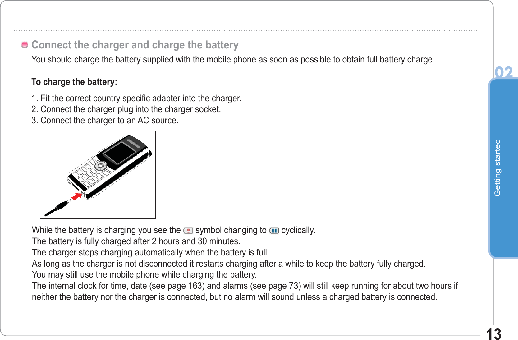 Getting started0213You should charge the battery supplied with the mobile phone as soon as possible to obtain full battery charge.To charge the battery:1. Fit the correct country specific adapter into the charger.2. Connect the charger plug into the charger socket.3. Connect the charger to an AC source.Connect the charger and charge the batteryWhile the battery is charging you see the  symbol changing to   cyclically.The battery is fully charged after 2 hours and 30 minutes.The charger stops charging automatically when the battery is full. As long as the charger is not disconnected it restarts charging after a while to keep the battery fully charged.You may still use the mobile phone while charging the battery.The internal clock for time, date (see page 163) and alarms (see page 73) will still keep running for about two hours if neither the battery nor the charger is connected, but no alarm will sound unless a charged battery is connected.