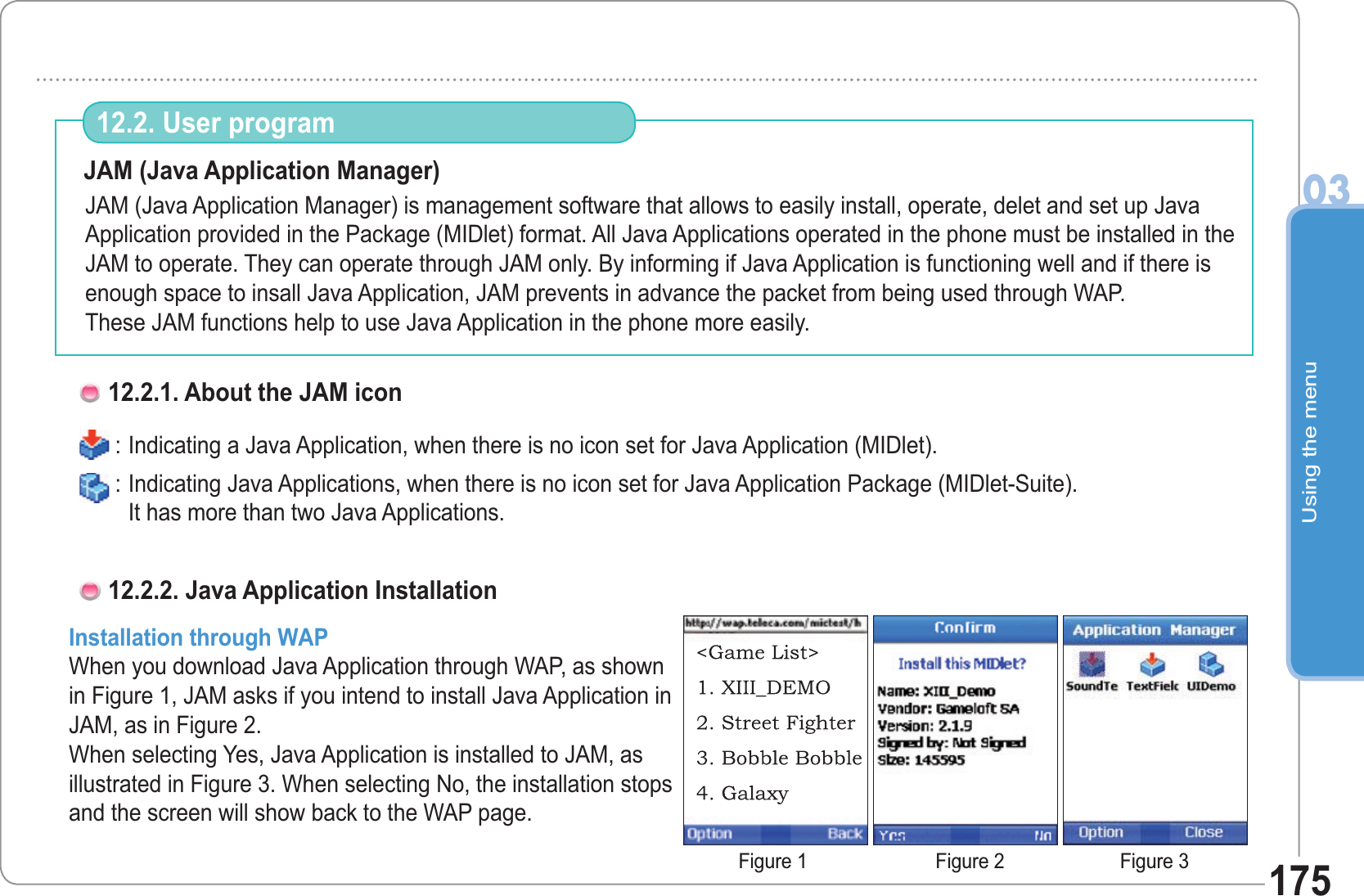 Using the menu0317512.2. User program JAM (Java Application Manager)JAM (Java Application Manager) is management software that allows to easily install, operate, delet and set up Java Application provided in the Package (MIDlet) format. All Java Applications operated in the phone must be installed in the JAM to operate. They can operate through JAM only. By informing if Java Application is functioning well and if there is enough space to insall Java Application, JAM prevents in advance the packet from being used through WAP. These JAM functions help to use Java Application in the phone more easily.   : Indicating a Java Application, when there is no icon set for Java Application (MIDlet). : Indicating Java Applications, when there is no icon set for Java Application Package (MIDlet-Suite).It has more than two Java Applications.12.2.1. About the JAM iconInstallation through WAPWhen you download Java Application through WAP, as shown in Figure 1, JAM asks if you intend to install Java Application in JAM, as in Figure 2.When selecting Yes, Java Application is installed to JAM, as illustrated in Figure 3. When selecting No, the installation stops and the screen will show back to the WAP page. 12.2.2. Java Application InstallationFigure 1 Figure 2 Figure 3