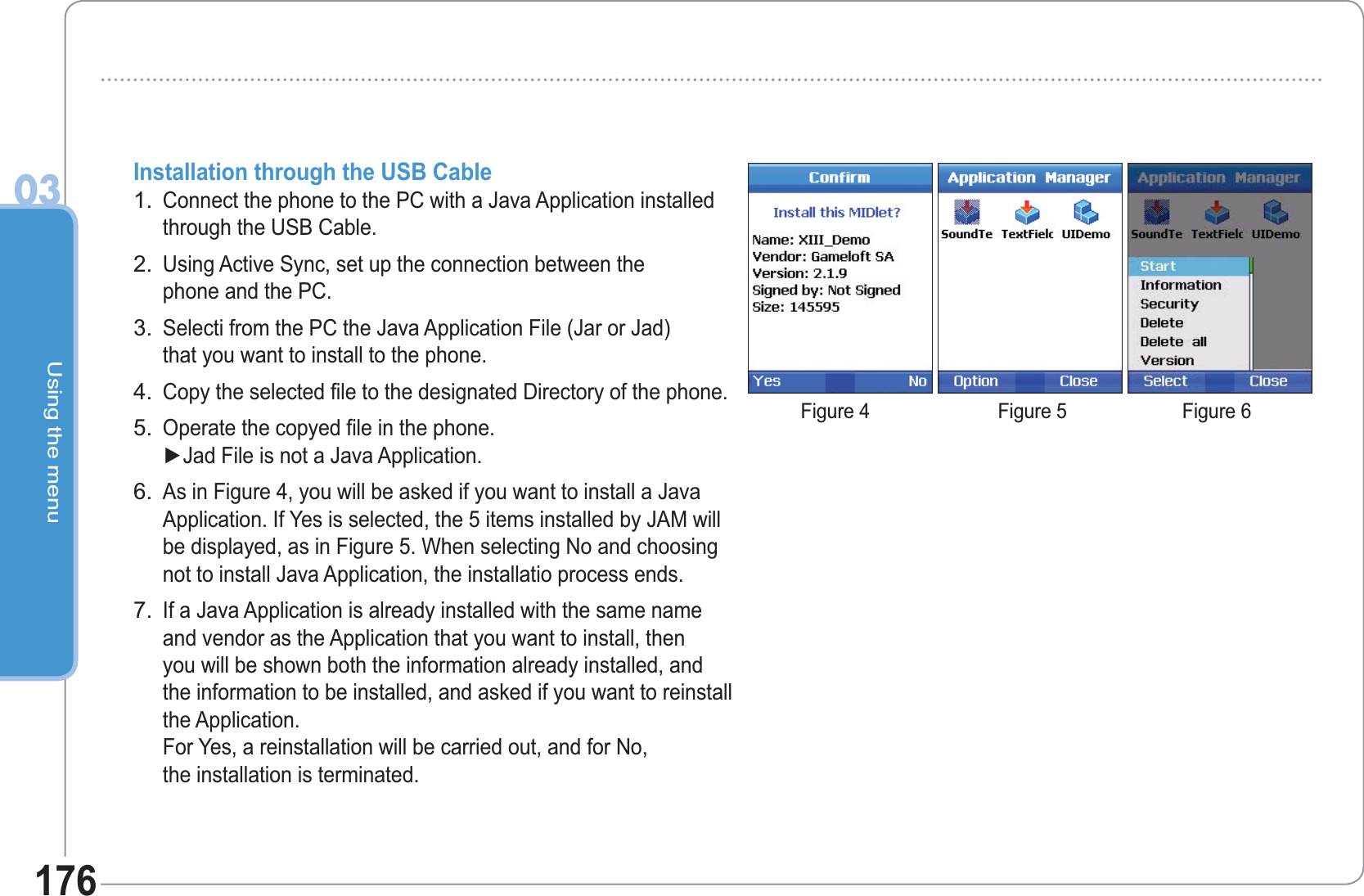Using the menu03176Installation through the USB CableConnect the phone to the PC with a Java Application installedthrough the USB Cable. Using Active Sync, set up the connection between the phone and the PC.Selecti from the PC the Java Application File (Jar or Jad) that you want to install to the phone.Copy the selected file to the designated Directory of the phone.Operate the copyed file in the phone.  Ź-DG)LOHLVQRWD-DYD$SSOLFDWLRQAs in Figure 4, you will be asked if you want to install a JavaApplication. If Yes is selected, the 5 items installed by JAM willbe displayed, as in Figure 5. When selecting No and choosingnot to install Java Application, the installatio process ends. If a Java Application is already installed with the same nameand vendor as the Application that you want to install, thenyou will be shown both the information already installed, andthe information to be installed, and asked if you want to reinstallthe Application.For Yes, a reinstallation will be carried out, and for No,the installation is terminated.1.2.3.4.5.6.7.Figure 4 Figure 5 Figure 6