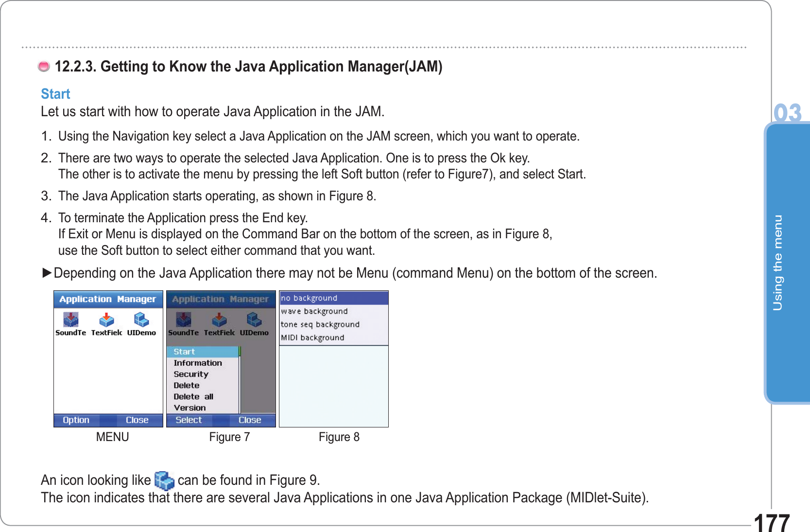 Using the menu03177StartLet us start with how to operate Java Application in the JAM.Using the Navigation key select a Java Application on the JAM screen, which you want to operate. There are two ways to operate the selected Java Application. One is to press the Ok key. The other is to activate the menu by pressing the left Soft button (refer to Figure7), and select Start. The Java Application starts operating, as shown in Figure 8.To terminate the Application press the End key. If Exit or Menu is displayed on the Command Bar on the bottom of the screen, as in Figure 8, use the Soft button to select either command that you want.Ź&apos;HSHQGLQJRQWKH-DYD$SSOLFDWLRQWKHUHPD\QRWEH0HQXFRPPDQG0HQXRQWKHERWWRPRIWKHVFUHHQ1.2.3.4.12.2.3. Getting to Know the Java Application Manager(JAM)An icon looking like  can be found in Figure 9.The icon indicates that there are several Java Applications in one Java Application Package (MIDlet-Suite).MENU Figure 7 Figure 8