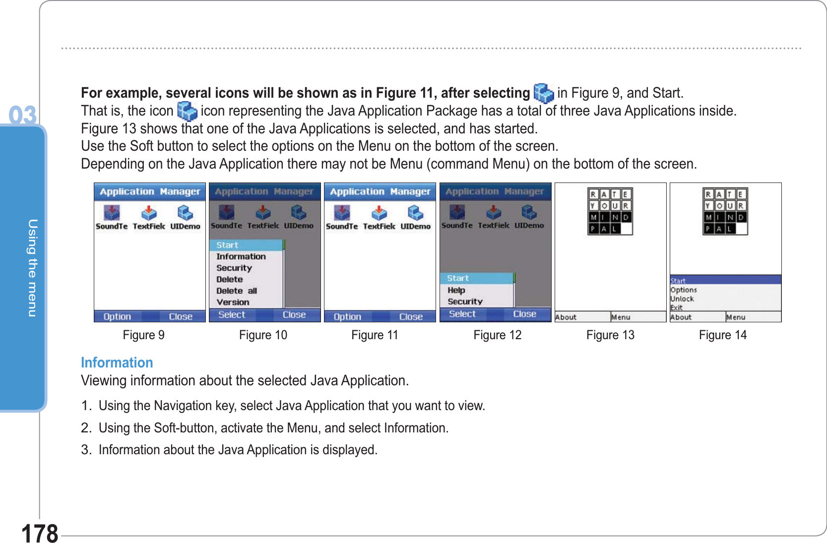 Using the menu03178For example, several icons will be shown as in Figure 11, after selecting in Figure 9, and Start.That is, the icon icon representing the Java Application Package has a total of three Java Applications inside. Figure 13 shows that one of the Java Applications is selected, and has started.  Use the Soft button to select the options on the Menu on the bottom of the screen.Depending on the Java Application there may not be Menu (command Menu) on the bottom of the screen.InformationViewing information about the selected Java Application.Using the Navigation key, select Java Application that you want to view.Using the Soft-button, activate the Menu, and select Information.Information about the Java Application is displayed.1.2.3.Figure 9 Figure 10 Figure 11 Figure 12 Figure 13 Figure 14