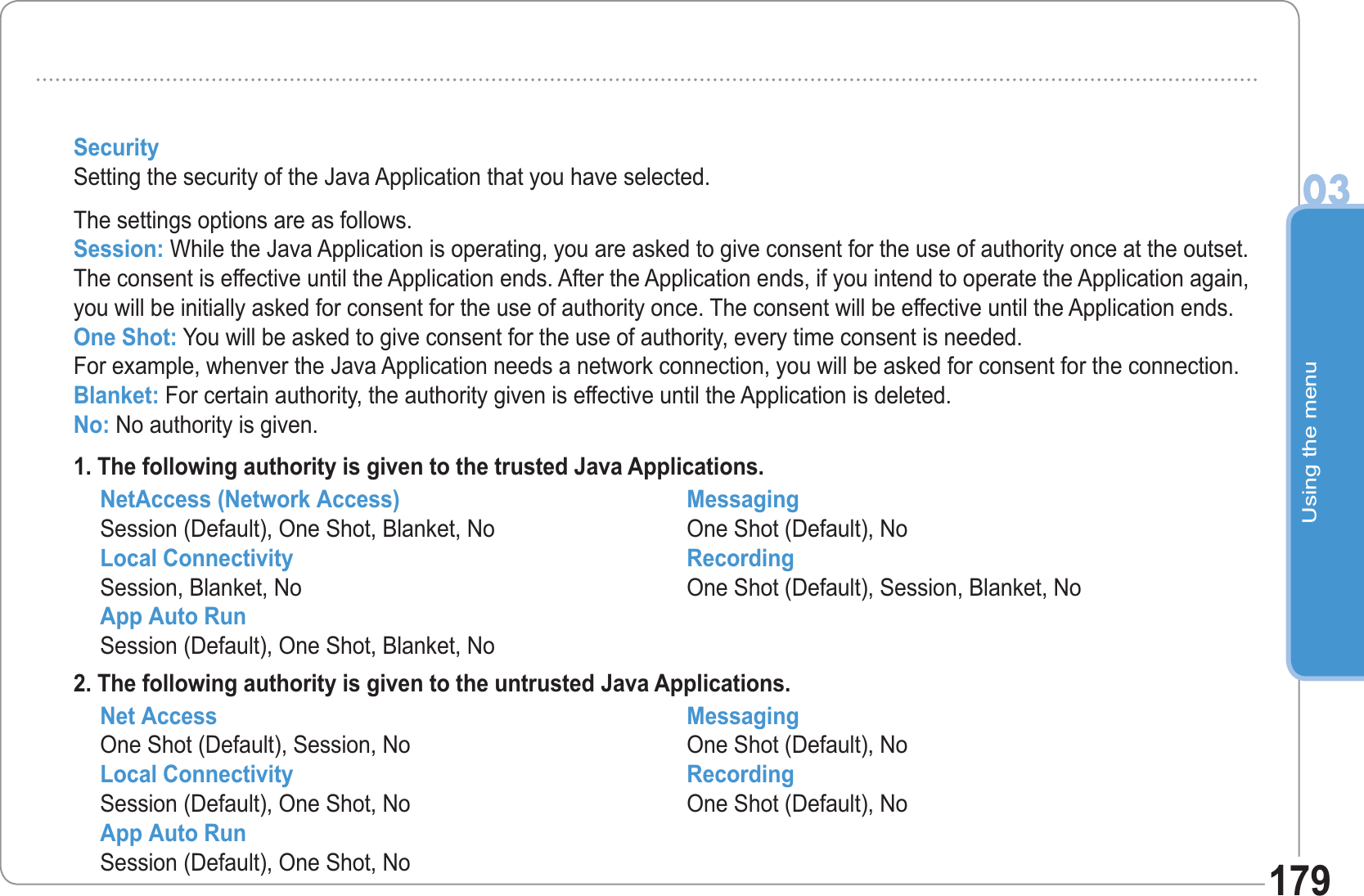 Using the menu03179SecuritySetting the security of the Java Application that you have selected.The settings options are as follows.Session: While the Java Application is operating, you are asked to give consent for the use of authority once at the outset. The consent is effective until the Application ends. After the Application ends, if you intend to operate the Application again, you will be initially asked for consent for the use of authority once. The consent will be effective until the Application ends.One Shot: You will be asked to give consent for the use of authority, every time consent is needed. For example, whenver the Java Application needs a network connection, you will be asked for consent for the connection.Blanket: For certain authority, the authority given is effective until the Application is deleted.No: No authority is given.1. The following authority is given to the trusted Java Applications.NetAccess (Network Access)Session (Default), One Shot, Blanket, NoLocal ConnectivitySession, Blanket, NoApp Auto RunSession (Default), One Shot, Blanket, NoMessagingOne Shot (Default), NoRecordingOne Shot (Default), Session, Blanket, No2. The following authority is given to the untrusted Java Applications.Net AccessOne Shot (Default), Session, NoLocal ConnectivitySession (Default), One Shot, NoApp Auto RunSession (Default), One Shot, NoMessagingOne Shot (Default), NoRecordingOne Shot (Default), No