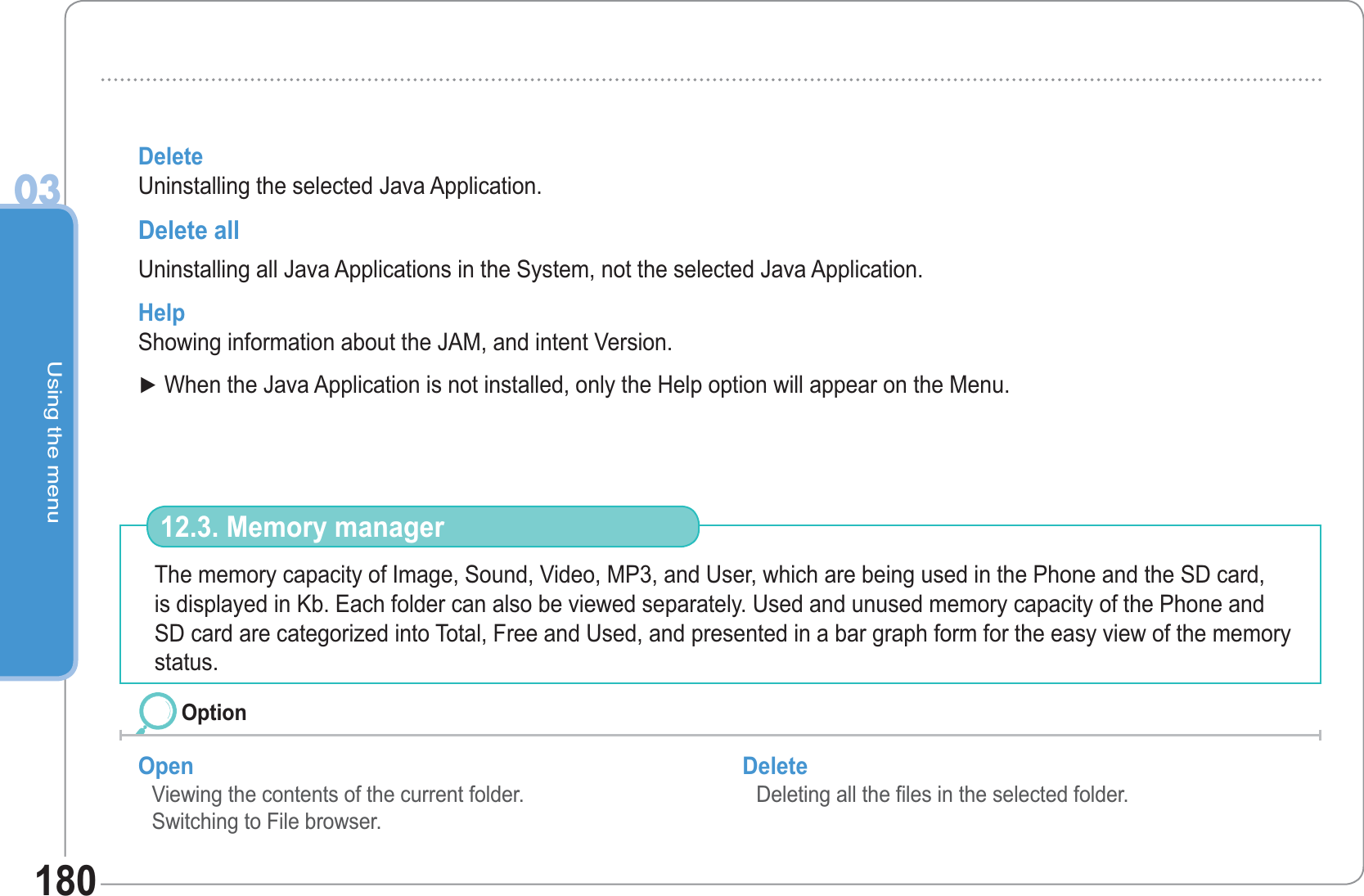 Using the menu03180DeleteUninstalling the selected Java Application.Delete allUninstalling all Java Applications in the System, not the selected Java Application.HelpShowing information about the JAM, and intent Version. Ź When the Java Application is not installed, only the Help option will appear on the Menu.The memory capacity of Image, Sound, Video, MP3, and User, which are being used in the Phone and the SD card, is displayed in Kb. Each folder can also be viewed separately. Used and unused memory capacity of the Phone and SD card are categorized into Total, Free and Used, and presented in a bar graph form for the easy view of the memory status.  12.3. Memory managerOpen Viewing the contents of the current folder. Switching to File browser.Delete Deleting all the files in the selected folder. Option