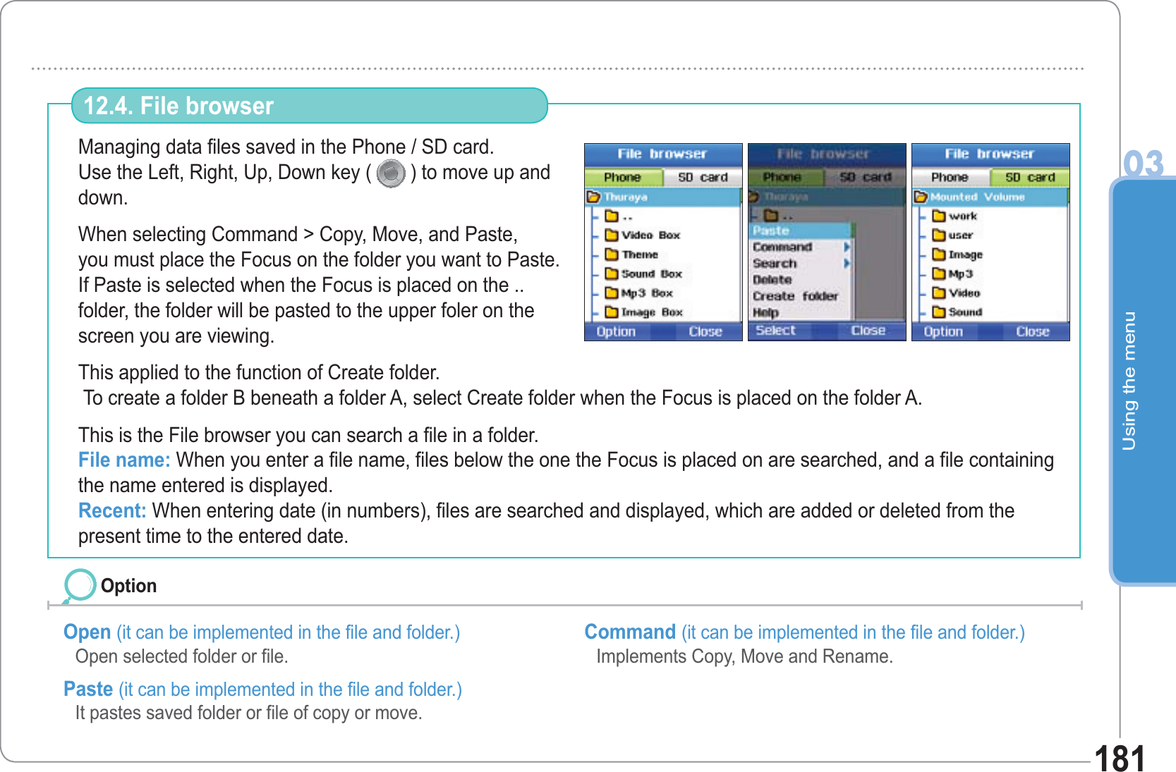 Using the menu03181Managing data files saved in the Phone / SD card.Use the Left, Right, Up, Down key (  ) to move up and down. When selecting Command &gt; Copy, Move, and Paste, you must place the Focus on the folder you want to Paste.If Paste is selected when the Focus is placed on the .. folder, the folder will be pasted to the upper foler on the screen you are viewing.     This applied to the function of Create folder. To create a folder B beneath a folder A, select Create folder when the Focus is placed on the folder A.This is the File browser you can search a file in a folder.File name: When you enter a file name, files below the one the Focus is placed on are searched, and a file containing the name entered is displayed.Recent: When entering date (in numbers), files are searched and displayed, which are added or deleted from the present time to the entered date.12.4. File browser Open (it can be implemented in the file and folder.)Open selected folder or file. Paste (it can be implemented in the file and folder.)It pastes saved folder or file of copy or move.    Command (it can be implemented in the file and folder.)Implements Copy, Move and Rename. Option