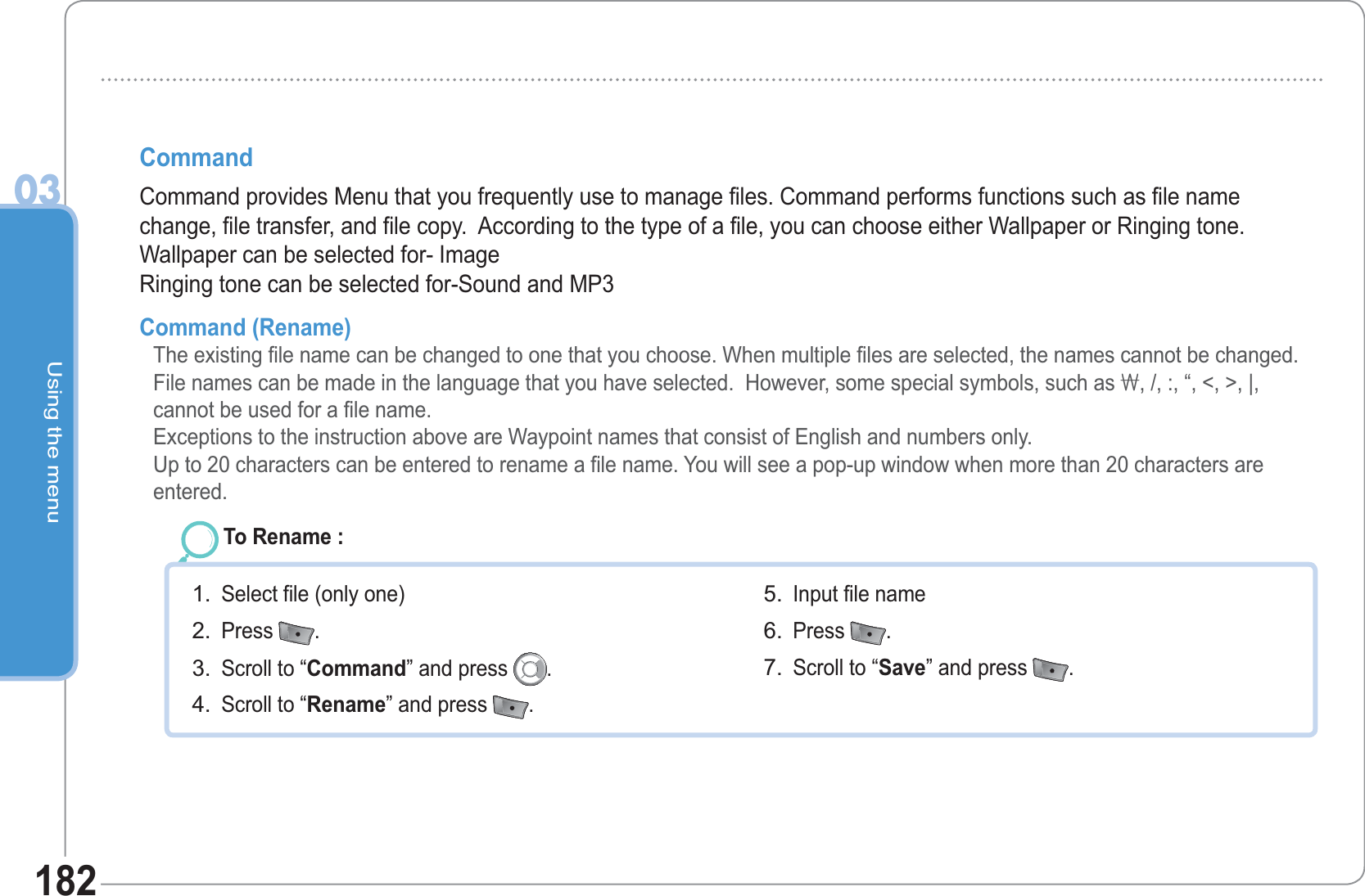 Using the menu03182Command Command provides Menu that you frequently use to manage files. Command performs functions such as file name change, file transfer, and file copy.  According to the type of a file, you can choose either Wallpaper or Ringing tone.Wallpaper can be selected for- ImageRinging tone can be selected for-Sound and MP3Command (Rename)  The existing file name can be changed to one that you choose. When multiple files are selected, the names cannot be changed. File names can be made in the language that you have selected.  However, some special symbols, such as \, /, :, “, &lt;, &gt;, |, cannot be used for a file name.Exceptions to the instruction above are Waypoint names that consist of English and numbers only. Up to 20 characters can be entered to rename a file name. You will see a pop-up window when more than 20 characters are entered. To Rename : Select file (only one) Press  .  Scroll to “Command” and press  .  Scroll to “Rename” and press  .  1.2.3.4.Input file name Press  .  Scroll to “Save” and press  .5.6.7.