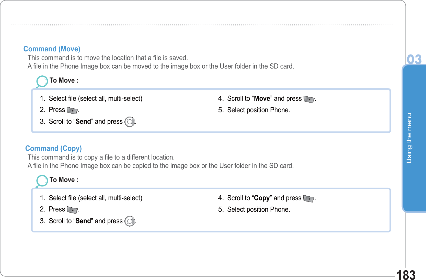 Using the menu03183Command (Move)  This command is to move the location that a file is saved. A file in the Phone Image box can be moved to the image box or the User folder in the SD card.To Move : Select file (select all, multi-select)Press  .Scroll to “Send” and press  .1.2.3.Scroll to “Move” and press  .  Select position Phone. 4.5. Command (Copy)   This command is to copy a file to a different location. A file in the Phone Image box can be copied to the image box or the User folder in the SD card.To Move : Select file (select all, multi-select)Press  .Scroll to “Send” and press  .1.2.3.Scroll to “Copy” and press  .  Select position Phone. 4.5.