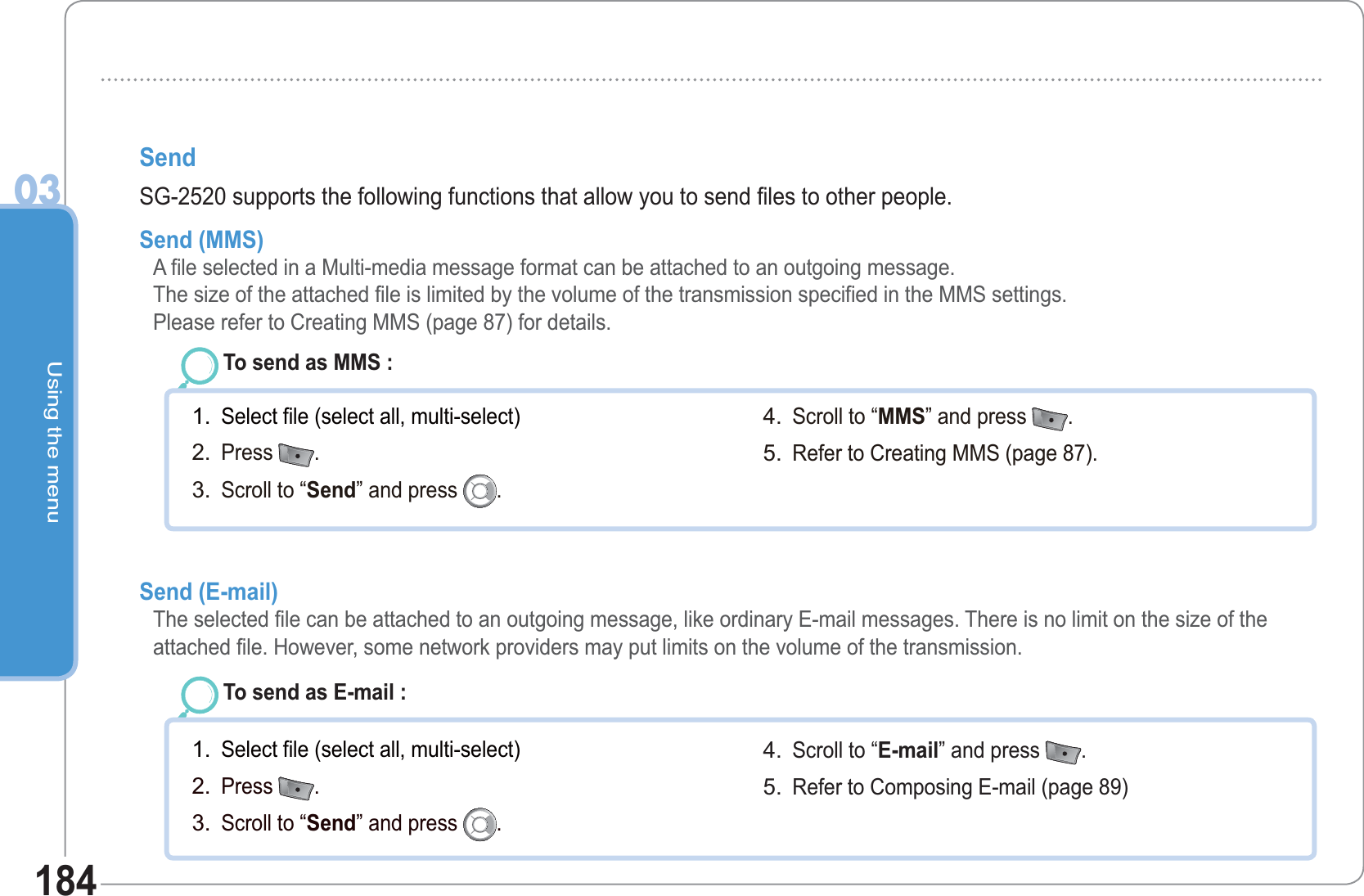 Using the menu03184Send SG-2520 supports the following functions that allow you to send files to other people.Send (MMS)  A file selected in a Multi-media message format can be attached to an outgoing message. The size of the attached file is limited by the volume of the transmission specified in the MMS settings. Please refer to Creating MMS (page 87) for details.To send as MMS : Select file (select all, multi-select)Press  .Scroll to “Send” and press  .1.2.3.Scroll to “MMS” and press  .  Refer to Creating MMS (page 87).4.5.Send (E-mail)    The selected file can be attached to an outgoing message, like ordinary E-mail messages. There is no limit on the size of the attached file. However, some network providers may put limits on the volume of the transmission.To send as E-mail : Select file (select all, multi-select)Press  .Scroll to “Send” and press  .1.2.3.Scroll to “E-mail” and press  .  Refer to Composing E-mail (page 89) 4.5.