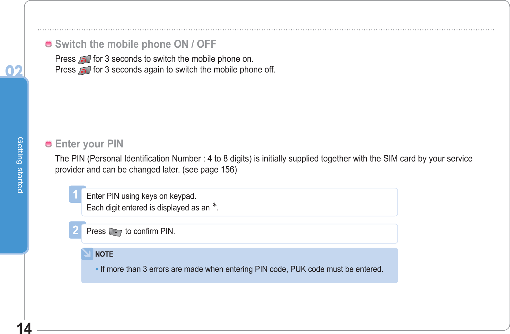 Getting started0214Press  for 3 seconds to switch the mobile phone on.Press for 3 seconds again to switch the mobile phone off.Switch the mobile phone ON / OFFThe PIN (Personal Identification Number : 4 to 8 digits) is initially supplied together with the SIM card by your service provider and can be changed later. (see page 156)Enter your PIN1Enter PIN using keys on keypad.Each digit entered is displayed as an.2Press to confirm PIN.NOTEIf more than 3 errors are made when entering PIN code, PUK code must be entered.•