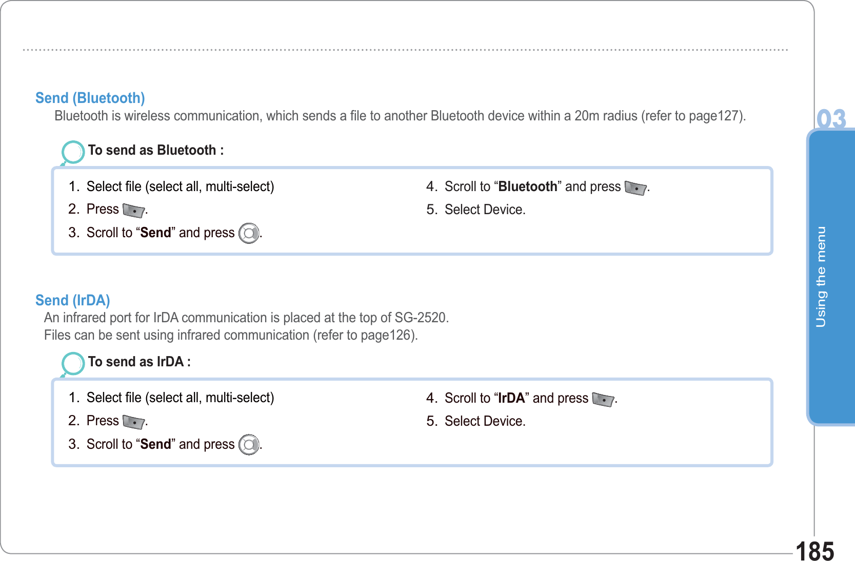 Using the menu03185Send (Bluetooth)        Bluetooth is wireless communication, which sends a file to another Bluetooth device within a 20m radius (refer to page127).To send as Bluetooth : Select file (select all, multi-select)Press  .Scroll to “Send” and press  .1.2.3.Scroll to “Bluetooth” and press  .  Select Device.4.5.Send (IrDA)      An infrared port for IrDA communication is placed at the top of SG-2520.Files can be sent using infrared communication (refer to page126).To send as IrDA : Select file (select all, multi-select)Press  .Scroll to “Send” and press  .1.2.3.Scroll to “IrDA” and press  .  Select Device.4.5.