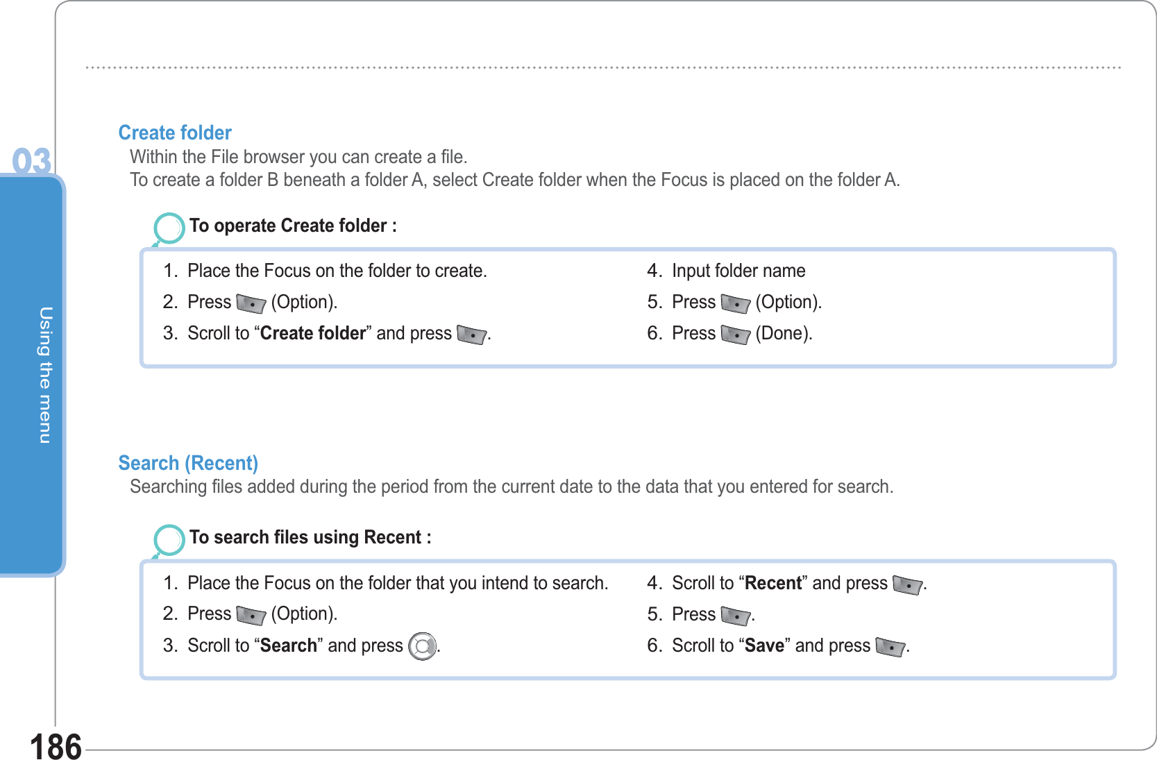 Using the menu03186Create folder  Within the File browser you can create a file.To create a folder B beneath a folder A, select Create folder when the Focus is placed on the folder A.To operate Create folder : Place the Focus on the folder to create. Press   (Option).Scroll to “Create folder” and press  .1.2.3.Input folder name Press   (Option).Press   (Done).4.5.6.Search (Recent)  Searching files added during the period from the current date to the data that you entered for search. To search files using Recent : Place the Focus on the folder that you intend to search. Press   (Option).Scroll to “Search” and press  .1.2.3.Scroll to “Recent” and press  .Press  .Scroll to “Save” and press  .4.5.6.