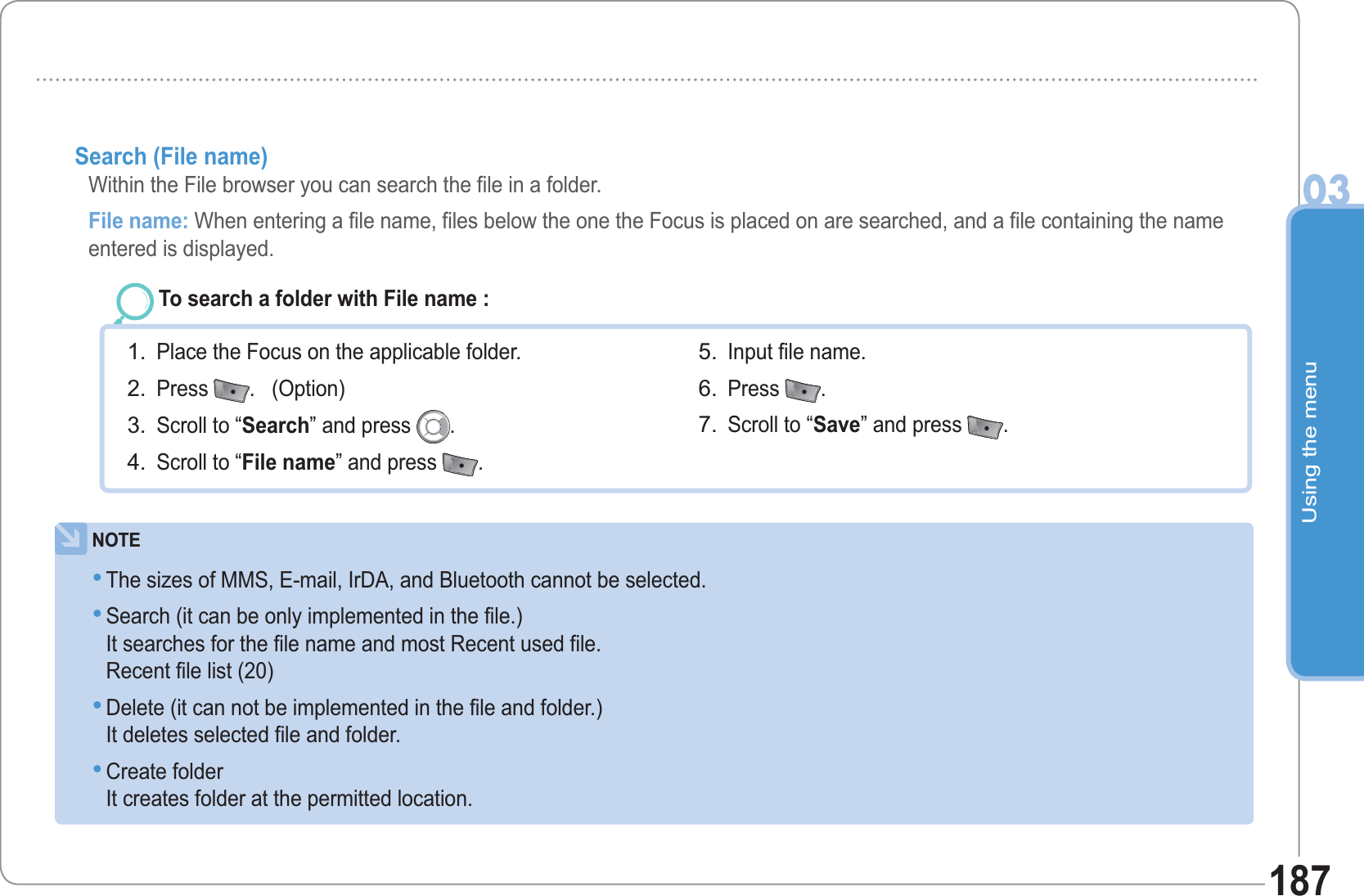 Using the menu03187Search (File name)   Within the File browser you can search the file in a folder.File name: When entering a file name, files below the one the Focus is placed on are searched, and a file containing the name entered is displayed.To search a folder with File name : Place the Focus on the applicable folder. Press  .   (Option) Scroll to “Search” and press  .Scroll to “File name” and press  .1.2.3.4.Input file name. Press  .  Scroll to “Save” and press  .5.6.7.NOTEThe sizes of MMS, E-mail, IrDA, and Bluetooth cannot be selected. Search (it can be only implemented in the file.) It searches for the file name and most Recent used file.Recent file list (20) Delete (it can not be implemented in the file and folder.) It deletes selected file and folder. Create folder It creates folder at the permitted location. ••••