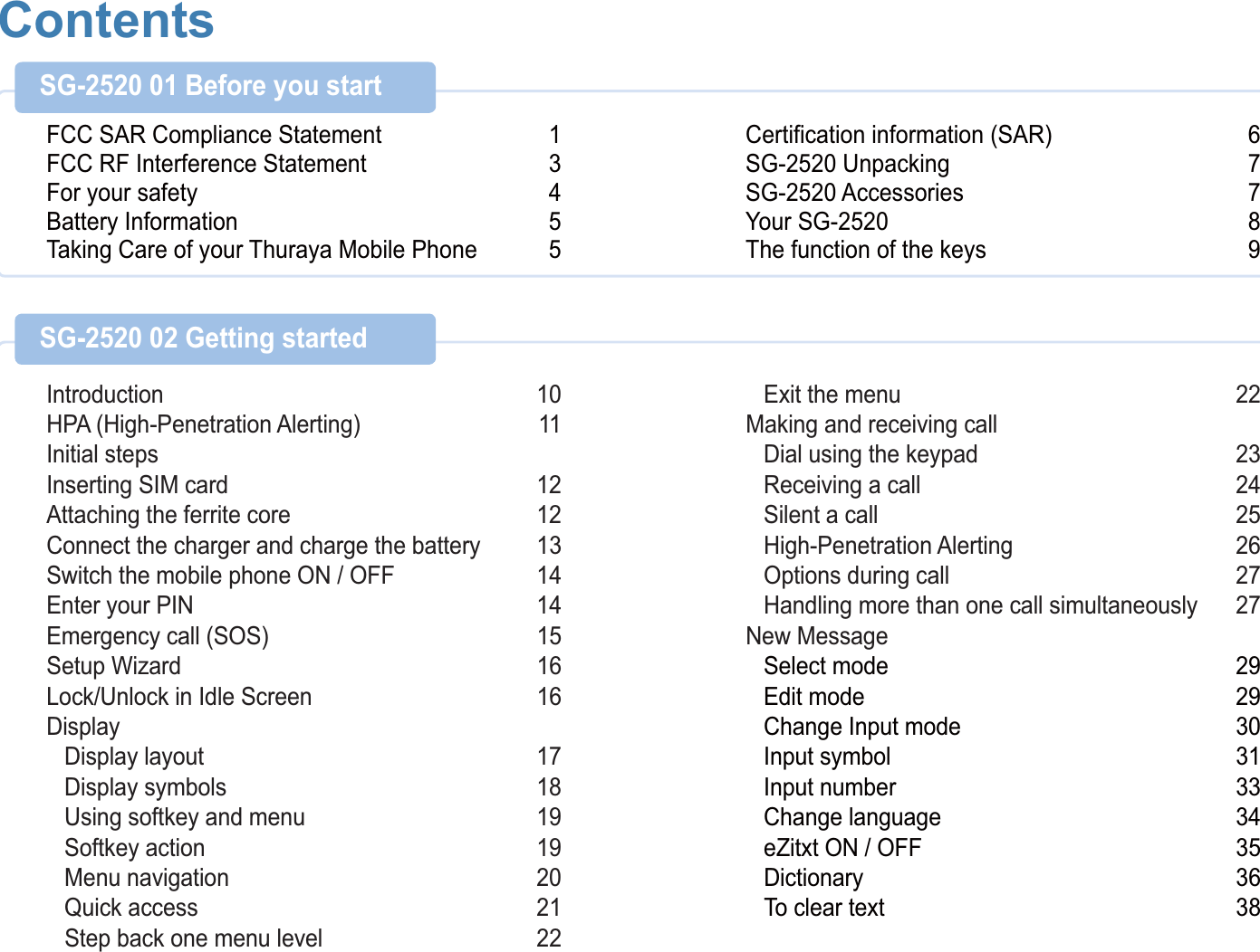 ContentsFCC SAR Compliance Statement 1FCC RF Interference Statement 3For your safety 4Battery Information 5Taking Care of your Thuraya Mobile Phone 5Certification information (SAR) 6SG-2520 Unpacking 7SG-2520 Accessories 7Your SG-2520 8The function of the keys 9SG-2520 01 Before you start Introduction 10HPA (High-Penetration Alerting) 11Initial stepsInserting SIM card 12Attaching the ferrite core 12Connect the charger and charge the battery 13Switch the mobile phone ON / OFF 14Enter your PIN 14Emergency call (SOS) 15Setup Wizard 16Lock/Unlock in Idle Screen 16Display Display layout  17 Display symbols  18 Using softkey and menu 19 Softkey action 19 Menu navigation  20 Quick access  21 Step back one menu level 22 Exit the menu 22Making and receiving call Dial using the keypad  23 Receiving a call 24 Silent a call 25 High-Penetration Alerting  26 Options during call  27 Handling more than one call simultaneously  27New Message Select mode 29 Edit mode  29 Change Input mode 30 Input symbol 31 Input number 33 Change language  34 eZitxt ON / OFF 35 Dictionary 36 To clear text 38SG-2520 02 Getting started 