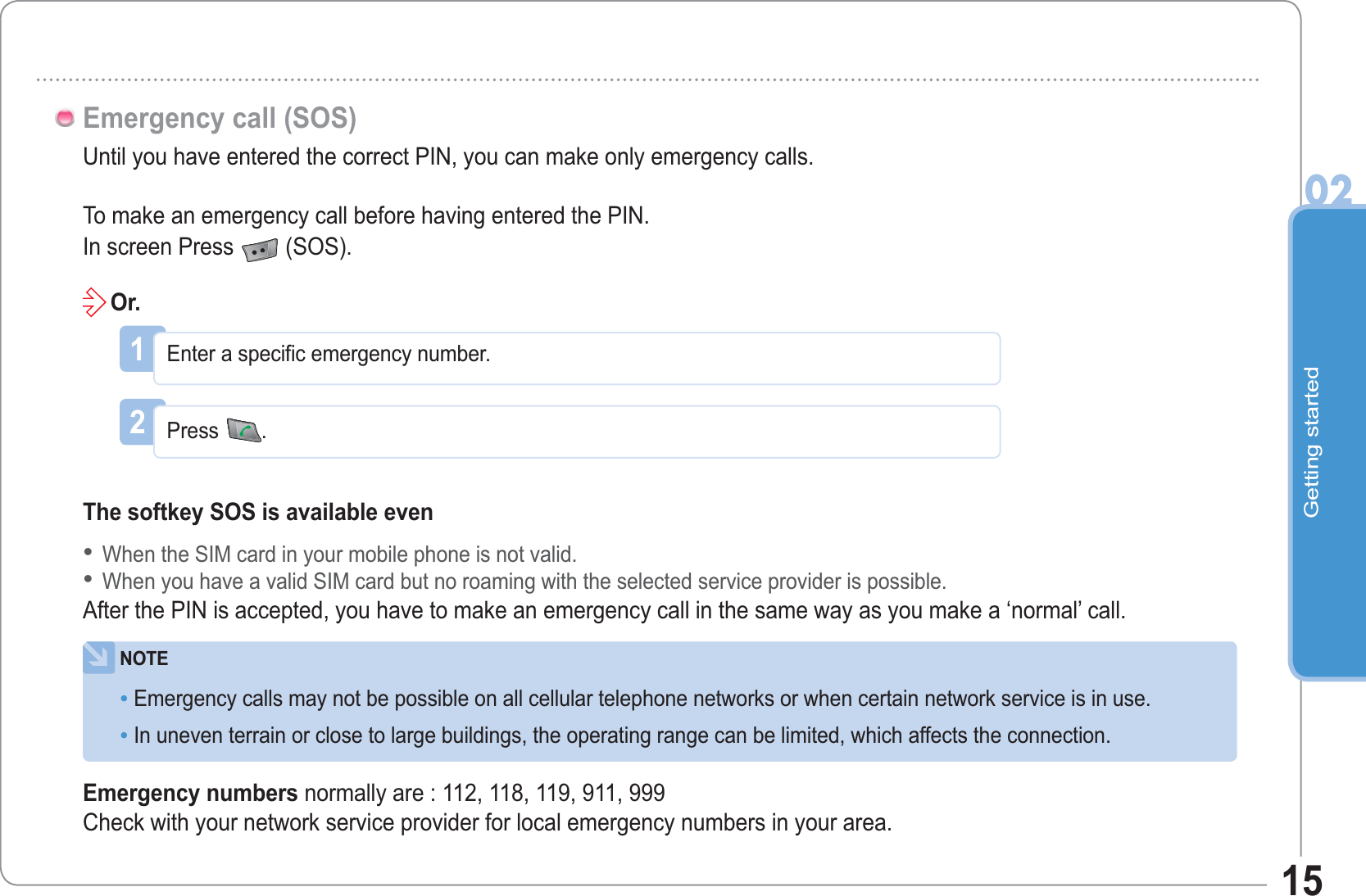 Getting started0215Until you have entered the correct PIN, you can make only emergency calls.To make an emergency call before having entered the PIN.In screen Press (SOS).Emergency call (SOS)1Enter a specific emergency number.2Press.The softkey SOS is available evenWhen the SIM card in your mobile phone is not valid.When you have a valid SIM card but no roaming with the selected service provider is possible.After the PIN is accepted, you have to make an emergency call in the same way as you make a ‘normal’ call.••Or.NOTEEmergency calls may not be possible on all cellular telephone networks or when certain network service is in use.In uneven terrain or close to large buildings, the operating range can be limited, which affects the connection.••Emergency numbers normally are : 112, 118, 119, 911, 999Check with your network service provider for local emergency numbers in your area.