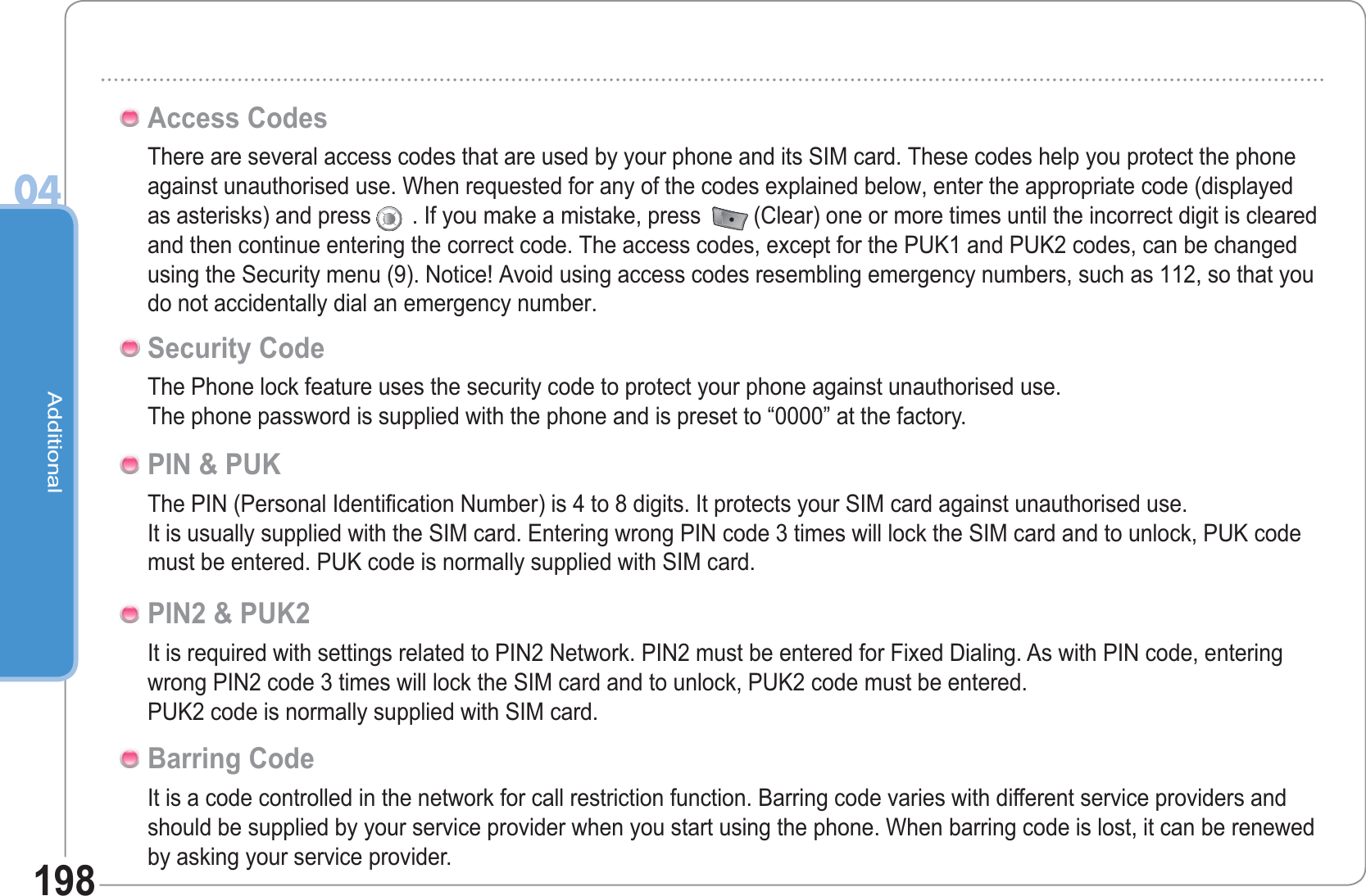 Additional04198There are several access codes that are used by your phone and its SIM card. These codes help you protect the phone against unauthorised use. When requested for any of the codes explained below, enter the appropriate code (displayed as asterisks) and press . If you make a mistake, press  (Clear) one or more times until the incorrect digit is cleared and then continue entering the correct code. The access codes, except for the PUK1 and PUK2 codes, can be changed using the Security menu (9). Notice! Avoid using access codes resembling emergency numbers, such as 112, so that you do not accidentally dial an emergency number.Access CodesThe Phone lock feature uses the security code to protect your phone against unauthorised use.The phone password is supplied with the phone and is preset to “0000” at the factory. Security CodeThe PIN (Personal Identification Number) is 4 to 8 digits. It protects your SIM card against unauthorised use.It is usually supplied with the SIM card. Entering wrong PIN code 3 times will lock the SIM card and to unlock, PUK code must be entered. PUK code is normally supplied with SIM card. PIN &amp; PUKIt is required with settings related to PIN2 Network. PIN2 must be entered for Fixed Dialing. As with PIN code, entering wrong PIN2 code 3 times will lock the SIM card and to unlock, PUK2 code must be entered.PUK2 code is normally supplied with SIM card.PIN2 &amp; PUK2It is a code controlled in the network for call restriction function. Barring code varies with different service providers and should be supplied by your service provider when you start using the phone. When barring code is lost, it can be renewed by asking your service provider.Barring Code