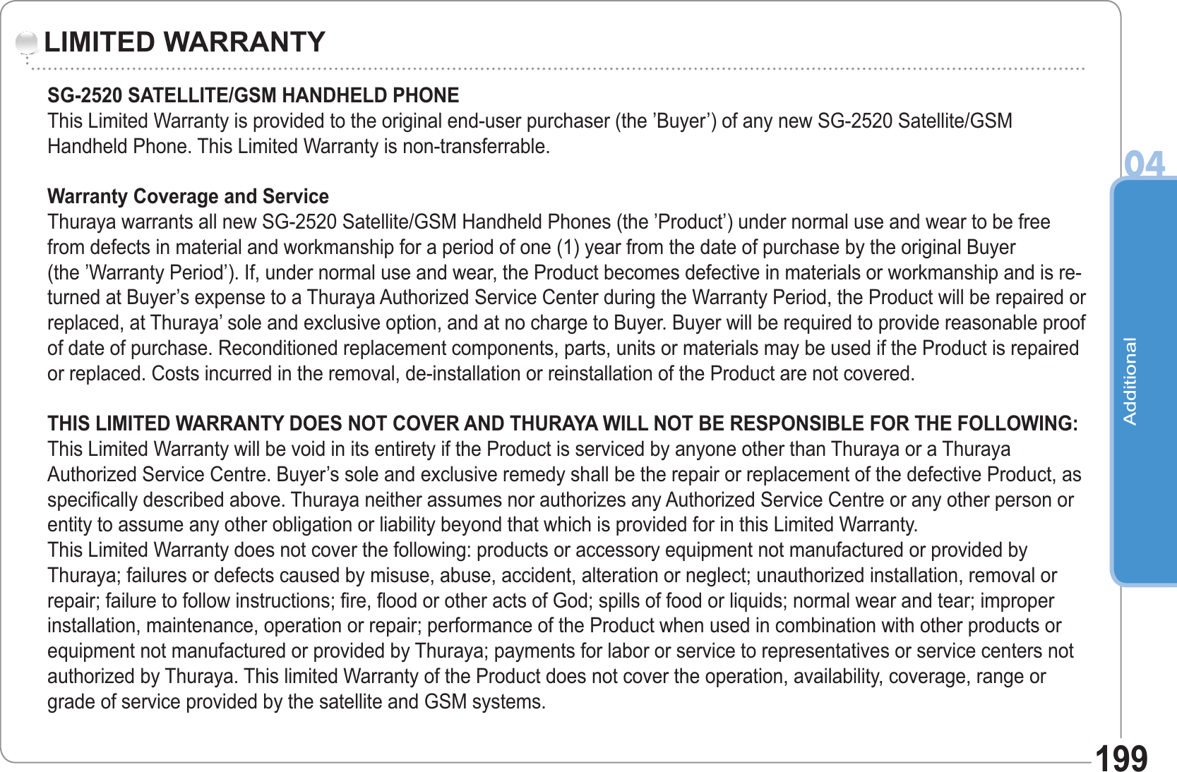 Additional04199LIMITED WARRANTYSG-2520 SATELLITE/GSM HANDHELD PHONEThis Limited Warranty is provided to the original end-user purchaser (the ’Buyer’) of any new SG-2520 Satellite/GSM Handheld Phone. This Limited Warranty is non-transferrable. Warranty Coverage and ServiceThuraya warrants all new SG-2520 Satellite/GSM Handheld Phones (the ’Product’) under normal use and wear to be free from defects in material and workmanship for a period of one (1) year from the date of purchase by the original Buyer(the ’Warranty Period’). If, under normal use and wear, the Product becomes defective in materials or workmanship and is re-turned at Buyer’s expense to a Thuraya Authorized Service Center during the Warranty Period, the Product will be repaired or replaced, at Thuraya’ sole and exclusive option, and at no charge to Buyer. Buyer will be required to provide reasonable proof of date of purchase. Reconditioned replacement components, parts, units or materials may be used if the Product is repaired or replaced. Costs incurred in the removal, de-installation or reinstallation of the Product are not covered.THIS LIMITED WARRANTY DOES NOT COVER AND THURAYA WILL NOT BE RESPONSIBLE FOR THE FOLLOWING:This Limited Warranty will be void in its entirety if the Product is serviced by anyone other than Thuraya or a Thuraya Authorized Service Centre. Buyer’s sole and exclusive remedy shall be the repair or replacement of the defective Product, as specifically described above. Thuraya neither assumes nor authorizes any Authorized Service Centre or any other person or entity to assume any other obligation or liability beyond that which is provided for in this Limited Warranty.This Limited Warranty does not cover the following: products or accessory equipment not manufactured or provided by Thuraya; failures or defects caused by misuse, abuse, accident, alteration or neglect; unauthorized installation, removal or repair; failure to follow instructions; fire, flood or other acts of God; spills of food or liquids; normal wear and tear; improper installation, maintenance, operation or repair; performance of the Product when used in combination with other products or equipment not manufactured or provided by Thuraya; payments for labor or service to representatives or service centers not authorized by Thuraya. This limited Warranty of the Product does not cover the operation, availability, coverage, range or grade of service provided by the satellite and GSM systems.