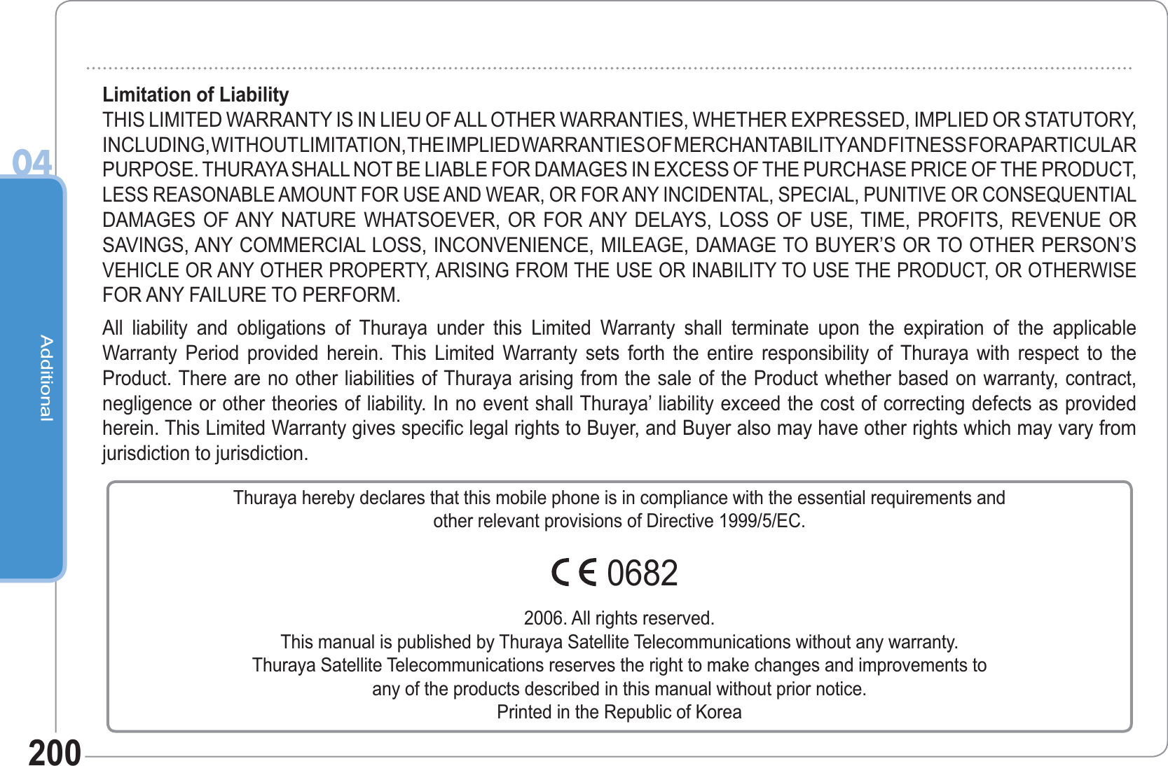 Additional04200Limitation of LiabilityTHIS LIMITED WARRANTY IS IN LIEU OF ALL OTHER WARRANTIES, WHETHER EXPRESSED, IMPLIED OR STATUTORY, INCLUDING, WITHOUT LIMITATION, THE IMPLIED WARRANTIES OF MERCHANTABILITY AND FITNESS FOR A PARTICULARPURPOSE. THURAYA SHALL NOT BE LIABLE FOR DAMAGES IN EXCESS OF THE PURCHASE PRICE OF THE PRODUCT, LESS REASONABLE AMOUNT FOR USE AND WEAR, OR FOR ANY INCIDENTAL, SPECIAL, PUNITIVE OR CONSEQUENTIALDAMAGES OF ANY NATURE WHATSOEVER, OR FOR ANY DELAYS, LOSS OF USE, TIME, PROFITS, REVENUE OR SAVINGS, ANY COMMERCIAL LOSS, INCONVENIENCE, MILEAGE, DAMAGE TO BUYER’S OR TO OTHER PERSON’S VEHICLE OR ANY OTHER PROPERTY, ARISING FROM THE USE OR INABILITY TO USE THE PRODUCT, OR OTHERWISEFOR ANY FAILURE TO PERFORM.All liability and obligations of Thuraya under this Limited Warranty shall terminate upon the expiration of the applicableWarranty Period provided herein. This Limited Warranty sets forth the entire responsibility of Thuraya with respect to the Product. There are no other liabilities of Thuraya arising from the sale of the Product whether based on warranty, contract, negligence or other theories of liability. In no event shall Thuraya’ liability exceed the cost of correcting defects as provided herein. This Limited Warranty gives specific legal rights to Buyer, and Buyer also may have other rights which may vary from jurisdiction to jurisdiction.Thuraya hereby declares that this mobile phone is in compliance with the essential requirements andother relevant provisions of Directive 1999/5/EC.2006. All rights reserved.This manual is published by Thuraya Satellite Telecommunications without any warranty.Thuraya Satellite Telecommunications reserves the right to make changes and improvements toany of the products described in this manual without prior notice.Printed in the Republic of Korea0682