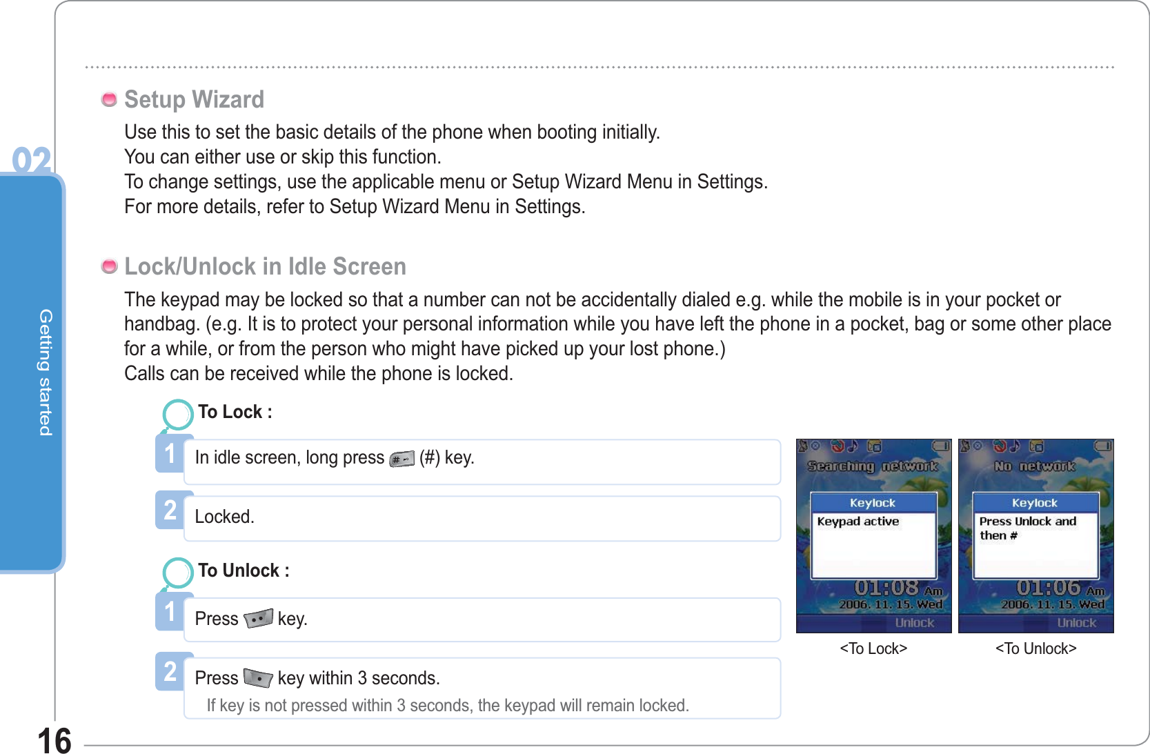 Getting started0216Use this to set the basic details of the phone when booting initially.You can either use or skip this function.To change settings, use the applicable menu or Setup Wizard Menu in Settings.For more details, refer to Setup Wizard Menu in Settings.Setup WizardThe keypad may be locked so that a number can not be accidentally dialed e.g. while the mobile is in your pocket or handbag. (e.g. It is to protect your personal information while you have left the phone in a pocket, bag or some other place for a while, or from the person who might have picked up your lost phone.)Calls can be received while the phone is locked.Lock/Unlock in Idle Screen1In idle screen, long press  (#) key.To Lock :2Press  key within 3 seconds.If key is not pressed within 3 seconds, the keypad will remain locked.1Press   key.To Unlock :2Locked.&lt;To Lock&gt; &lt;To Unlock&gt;