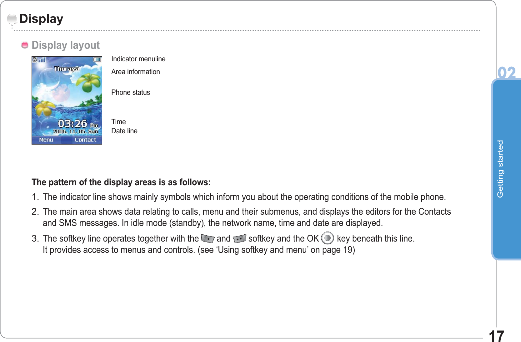 Getting started0217DisplayDisplay layoutThe pattern of the display areas is as follows:The indicator line shows mainly symbols which inform you about the operating conditions of the mobile phone.The main area shows data relating to calls, menu and their submenus, and displays the editors for the Contactsand SMS messages. In idle mode (standby), the network name, time and date are displayed.The softkey line operates together with the and softkey and the OK key beneath this line.It provides access to menus and controls. (see ‘Using softkey and menu’ on page 19)1.2.3.Indicator menulineArea informationDate linePhone status Time 