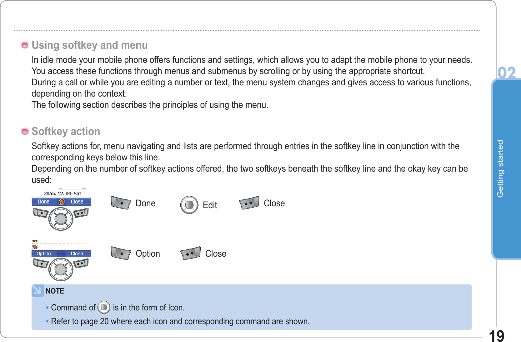 Getting started0219In idle mode your mobile phone offers functions and settings, which allows you to adapt the mobile phone to your needs.You access these functions through menus and submenus by scrolling or by using the appropriate shortcut.During a call or while you are editing a number or text, the menu system changes and gives access to various functions, depending on the context.The following section describes the principles of using the menu.Using softkey and menuSoftkey actions for, menu navigating and lists are performed through entries in the softkey line in conjunction with the corresponding keys below this line.Depending on the number of softkey actions offered, the two softkeys beneath the softkey line and the okay key can be used:Softkey actionNOTECommand of is in the form of Icon.Refer to page 20 where each icon and corresponding command are shown.••  Done   Edit   Close  Option   Close