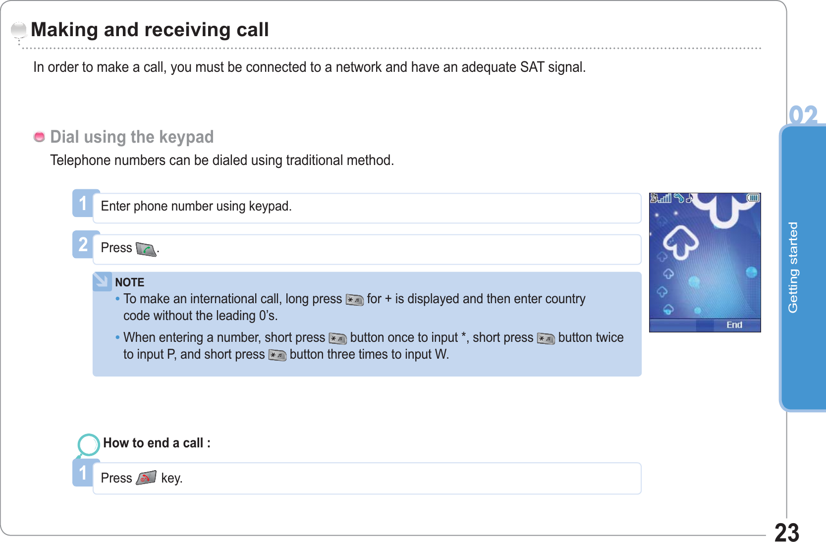 Getting started0223Making and receiving callIn order to make a call, you must be connected to a network and have an adequate SAT signal.Telephone numbers can be dialed using traditional method.Dial using the keypad1Enter phone number using keypad.2Press .NOTETo make an international call, long press  for + is displayed and then enter countrycode without the leading 0’s.When entering a number, short press button once to input *, short press  button twice to input P, and short press button three times to input W.••1Press key.How to end a call :