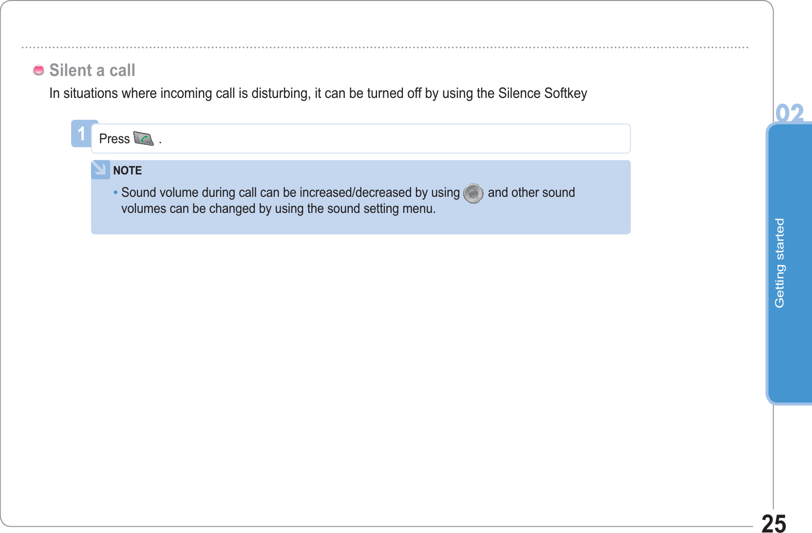 Getting started0225In situations where incoming call is disturbing, it can be turned off by using the Silence SoftkeySilent a call1Press .NOTESound volume during call can be increased/decreased by using and other soundvolumes can be changed by using the sound setting menu.•