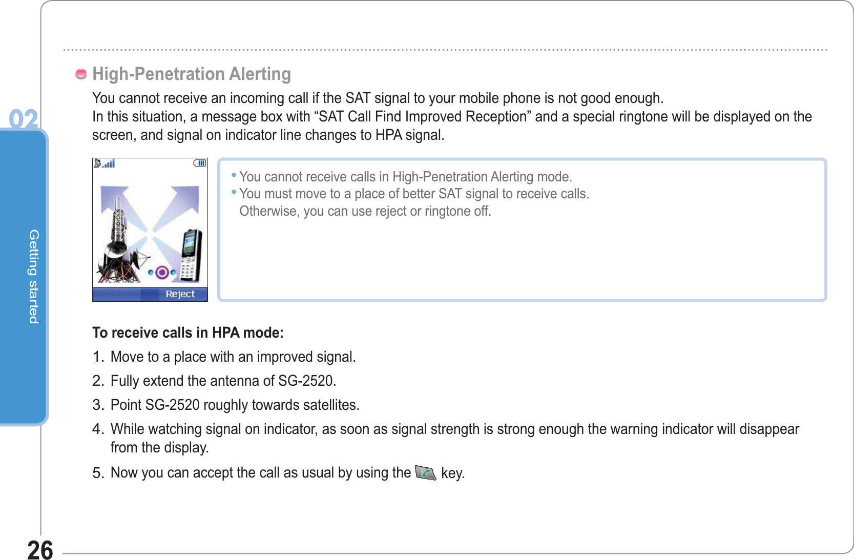 Getting started0226You cannot receive an incoming call if the SAT signal to your mobile phone is not good enough.In this situation, a message box with “SAT Call Find Improved Reception” and a special ringtone will be displayed on the screen, and signal on indicator line changes to HPA signal.High-Penetration AlertingYou cannot receive calls in High-Penetration Alerting mode.You must move to a place of better SAT signal to receive calls.Otherwise, you can use reject or ringtone off.••To receive calls in HPA mode:Move to a place with an improved signal.Fully extend the antenna of SG-2520.Point SG-2520 roughly towards satellites.While watching signal on indicator, as soon as signal strength is strong enough the warning indicator will disappear from the display.Now you can accept the call as usual by using the key.1.2.3.4.5.