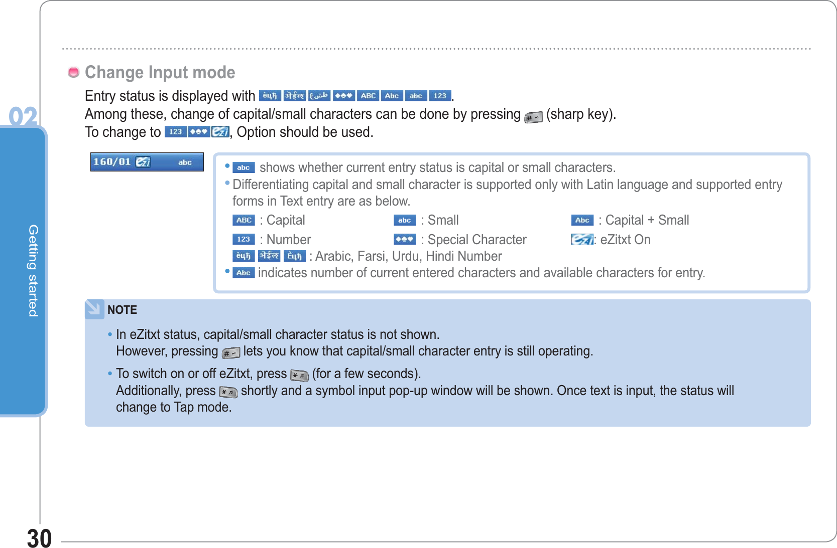 Getting started0230Entry status is displayed with  .Among these, change of capital/small characters can be done by pressing (sharp key).To change to  , Option should be used.Change Input modeNOTEIn eZitxt status, capital/small character status is not shown.However, pressing lets you know that capital/small character entry is still operating.To switch on or off eZitxt, press (for a few seconds).Additionally, press shortly and a symbol input pop-up window will be shown. Once text is input, the status will change to Tap mode.••shows whether current entry status is capital or small characters.Differentiating capital and small character is supported only with Latin language and supported entry forms in Text entry are as below.: Capital : Small : Capital + Small: Number  : Special Character : eZitxt On: Arabic, Farsi, Urdu, Hindi Number indicates number of current entered characters and available characters for entry.•••