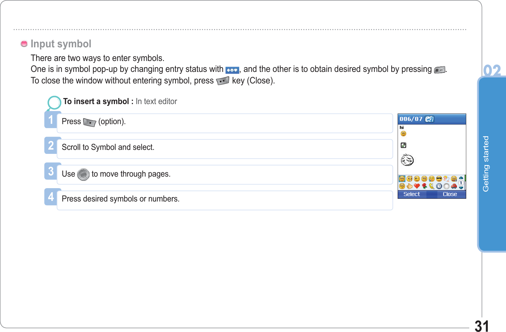 Getting started0231There are two ways to enter symbols.One is in symbol pop-up by changing entry status with , and the other is to obtain desired symbol by pressing .To close the window without entering symbol, press  key (Close).Input symbol1Press (option).To insert a symbol : In text editor2Scroll to Symbol and select.3Use to move through pages.4Press desired symbols or numbers.