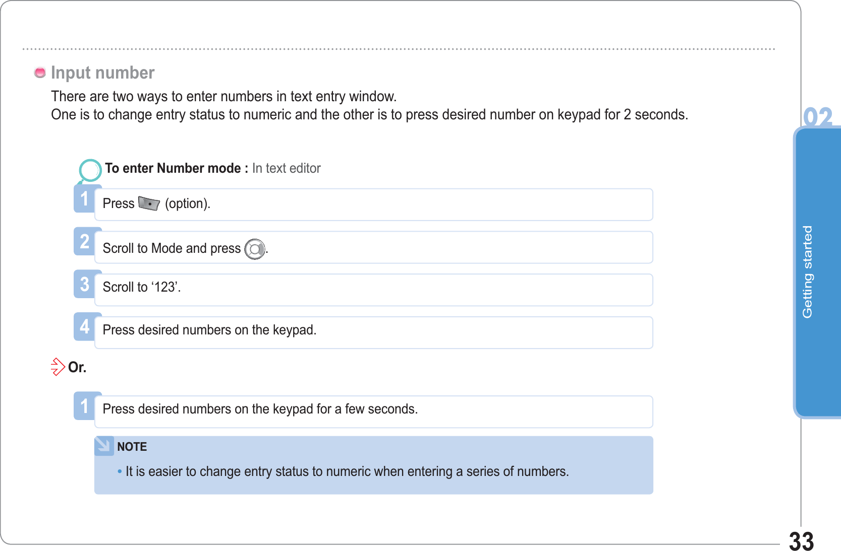 Getting started0233There are two ways to enter numbers in text entry window.One is to change entry status to numeric and the other is to press desired number on keypad for 2 seconds.1NOTEIt is easier to change entry status to numeric when entering a series of numbers.•Press desired numbers on the keypad for a few seconds.Or.1Press (option).To enter Number mode : In text editor2Scroll to Mode and press .3Scroll to ‘123’.4Press desired numbers on the keypad.Input number