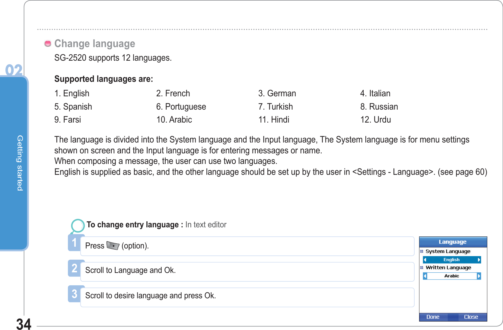 Getting started0234SG-2520 supports 12 languages.Change languageSupported languages are:The language is divided into the System language and the Input language, The System language is for menu settings shown on screen and the Input language is for entering messages or name. When composing a message, the user can use two languages. English is supplied as basic, and the other language should be set up by the user in &lt;Settings - Language&gt;. (see page 60)1Press  (option).To change entry language : In text editor2Scroll to Language and Ok.3Scroll to desire language and press Ok.1. English  2. French  3. German 4. Italian 5. Spanish  6. Portuguese 7. Turkish  8. Russian 9. Farsi 10. Arabic  11. Hindi  12. Urdu