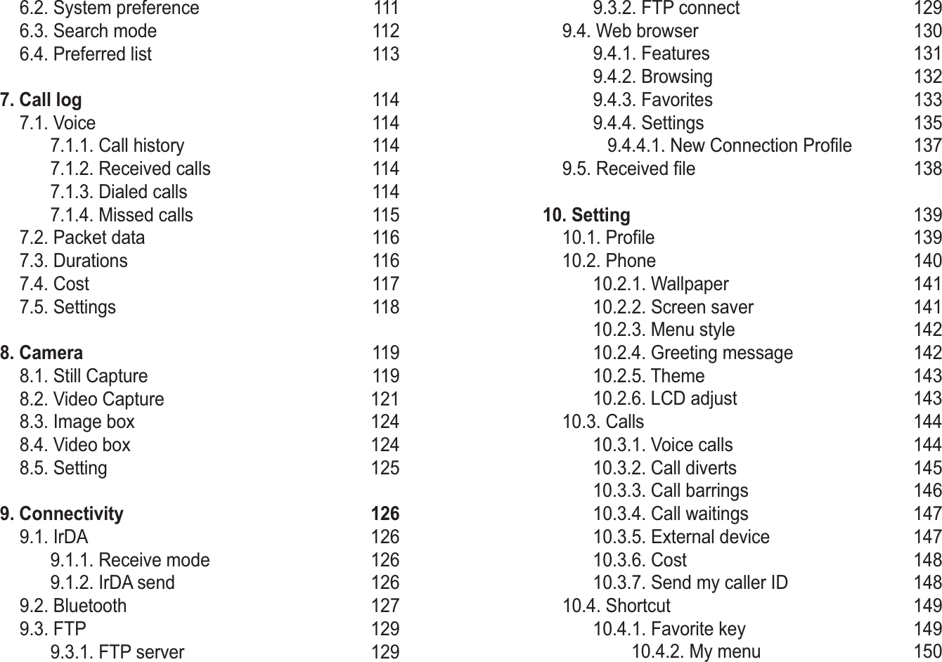   SG-2520 03 Using the menu  6.2. System preference 111 6.3. Search mode 112 6.4. Preferred list  113  7. Call log 114 7.1. Voice 114   7.1.1. Call history  114   7.1.2. Received calls  114   7.1.3. Dialed calls 114   7.1.4. Missed calls  115 7.2. Packet data  116 7.3. Durations  116 7.4. Cost  117 7.5. Settings 1188. Camera 119 8.1. Still Capture  119 8.2. Video Capture  121 8.3. Image box  124 8.4. Video box 124 8.5. Setting  1259. Connectivity 126 9.1. IrDA  126   9.1.1. Receive mode  126   9.1.2. IrDA send  126 9.2. Bluetooth  127 9.3. FTP  129   9.3.1. FTP server  129   9.3.2. FTP connect  129 9.4. Web browser  130   9.4.1. Features  131   9.4.2. Browsing  132   9.4.3. Favorites  133   9.4.4. Settings  135       9.4.4.1. New Connection Profile  137 9.5. Received file  13810. Setting 139 10.1. Profile 139 10.2. Phone 140   10.2.1. Wallpaper  141   10.2.2. Screen saver  141   10.2.3. Menu style  142   10.2.4. Greeting message 142    10.2.5. Theme  143   10.2.6. LCD adjust  143 10.3. Calls 144   10.3.1. Voice calls  144   10.3.2. Call diverts  145   10.3.3. Call barrings 146   10.3.4. Call waitings  147   10.3.5. External device  147   10.3.6. Cost  148   10.3.7. Send my caller ID  148 10.4. Shortcut  149   10.4.1. Favorite key  149            10.4.2. My menu  150