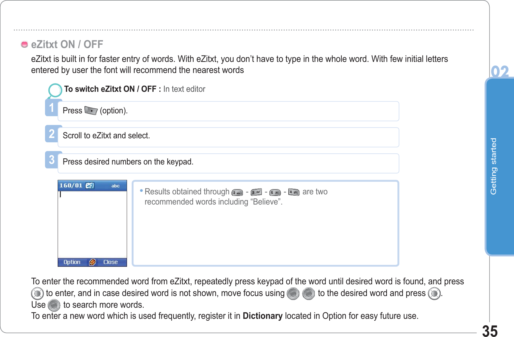 Getting started0235eZitxt is built in for faster entry of words. With eZitxt, you don’t have to type in the whole word. With few initial letters entered by user the font will recommend the nearest wordseZitxt ON / OFF1Press  (option).To switch eZitxt ON / OFF : In text editor2Scroll to eZitxt and select.3Press desired numbers on the keypad.Results obtained through ---are tworecommended words including “Believe”.•To enter the recommended word from eZitxt, repeatedly press keypad of the word until desired word is found, and press to enter, and in case desired word is not shown, move focus using  to the desired word and press  .Use to search more words.To enter a new word which is used frequently, register it in Dictionary located in Option for easy future use.