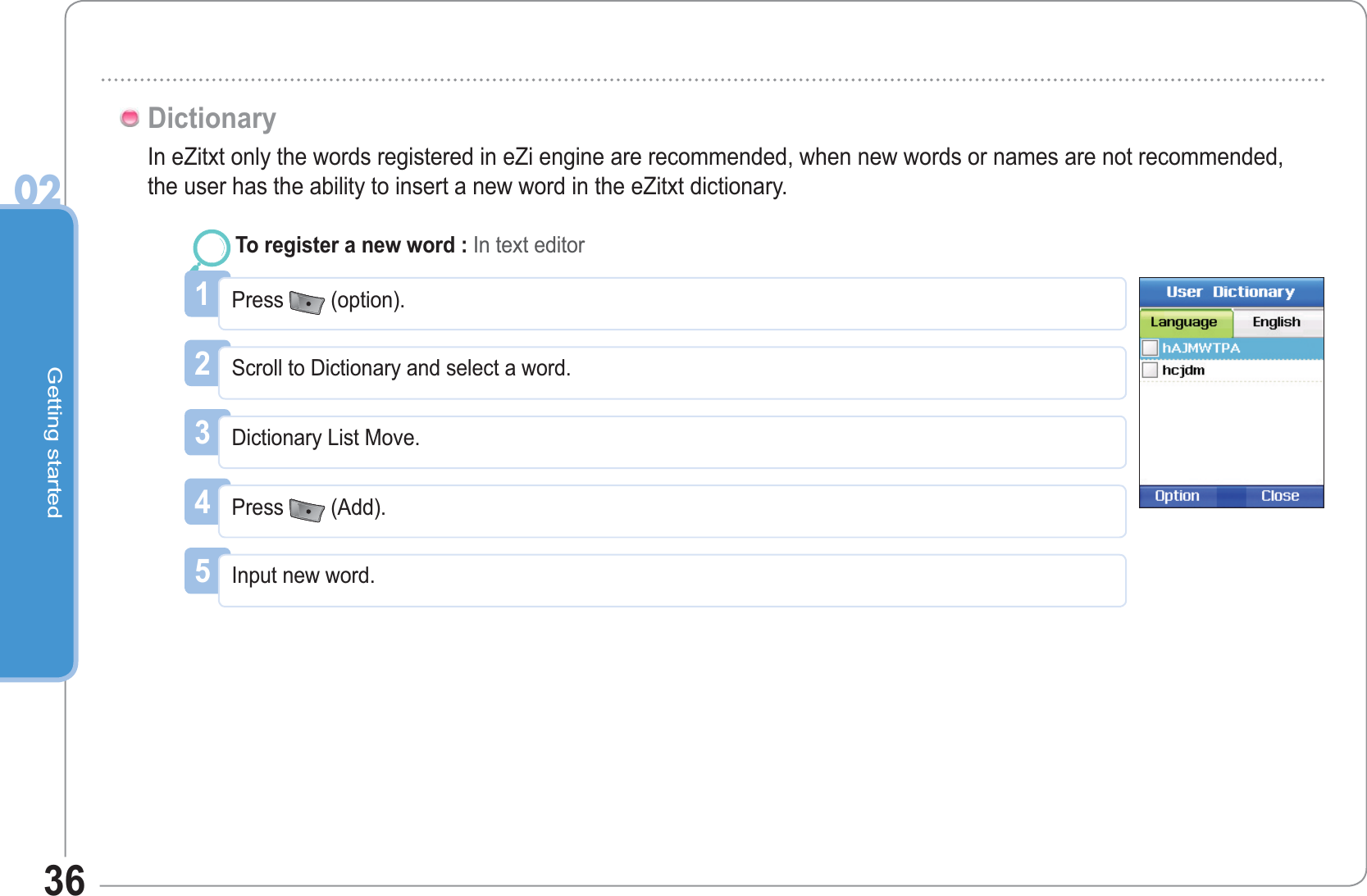 Getting started0236In eZitxt only the words registered in eZi engine are recommended, when new words or names are not recommended, the user has the ability to insert a new word in the eZitxt dictionary. Dictionary1Press  (option).To register a new word : In text editor2Scroll to Dictionary and select a word.3Dictionary List Move.4Press (Add).5Input new word.