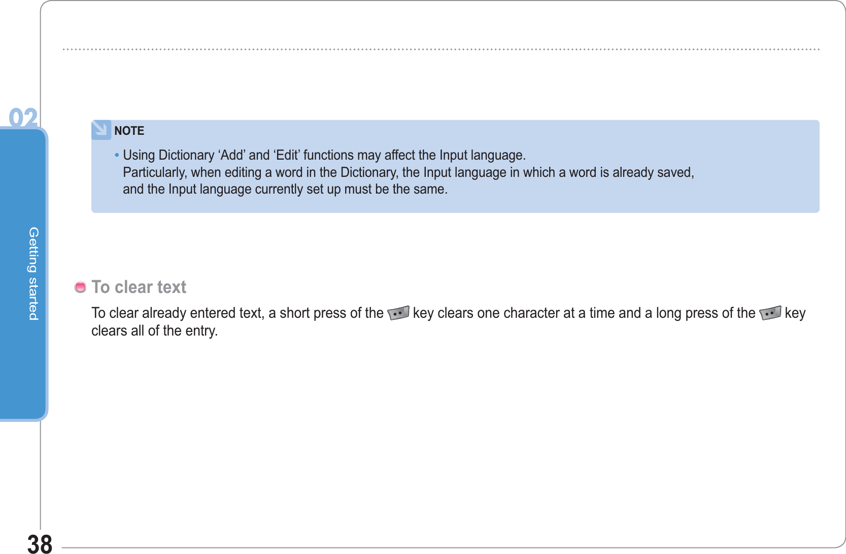 Getting started0238NOTEUsing Dictionary ‘Add’ and ‘Edit’ functions may affect the Input language.Particularly, when editing a word in the Dictionary, the Input language in which a word is already saved, and the Input language currently set up must be the same.•To clear already entered text, a short press of the key clears one character at a time and a long press of the key clears all of the entry.To clear text