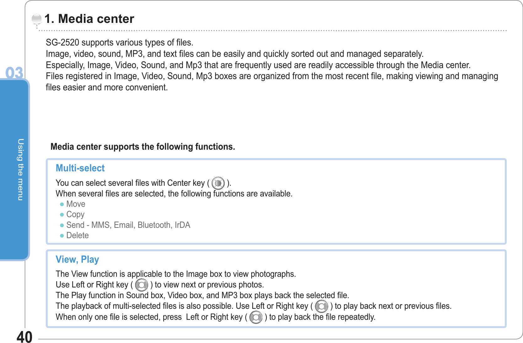 Using the menu0340SG-2520 supports various types of files.Image, video, sound, MP3, and text files can be easily and quickly sorted out and managed separately.Especially, Image, Video, Sound, and Mp3 that are frequently used are readily accessible through the Media center.Files registered in Image, Video, Sound, Mp3 boxes are organized from the most recent file, making viewing and managing files easier and more convenient.1. Media center   Media center supports the following functions. Multi-select  You can select several files with Center key (   ).  When several files are selected, the following functions are available. Move Copy Send - MMS, Email, Bluetooth, IrDA DeleteƔƔƔƔView, Play  The View function is applicable to the Image box to view photographs.Use Left or Right key (   ) to view next or previous photos.The Play function in Sound box, Video box, and MP3 box plays back the selected file.The playback of multi-selected files is also possible. Use Left or Right key (   ) to play back next or previous files.When only one file is selected, press  Left or Right key (   ) to play back the file repeatedly.