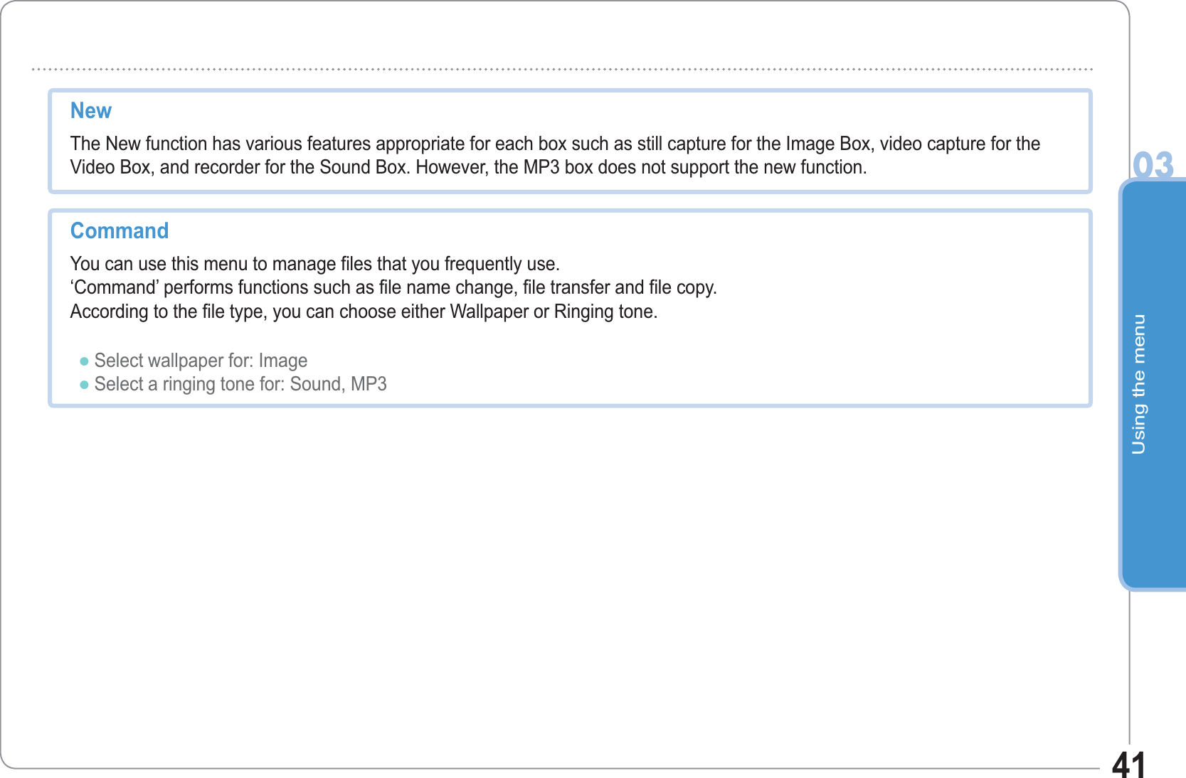 Using the menu0341New The New function has various features appropriate for each box such as still capture for the Image Box, video capture for the Video Box, and recorder for the Sound Box. However, the MP3 box does not support the new function.CommandYou can use this menu to manage files that you frequently use.‘Command’ performs functions such as file name change, file transfer and file copy.According to the file type, you can choose either Wallpaper or Ringing tone.Select wallpaper for: ImageSelect a ringing tone for: Sound, MP3ƔƔ