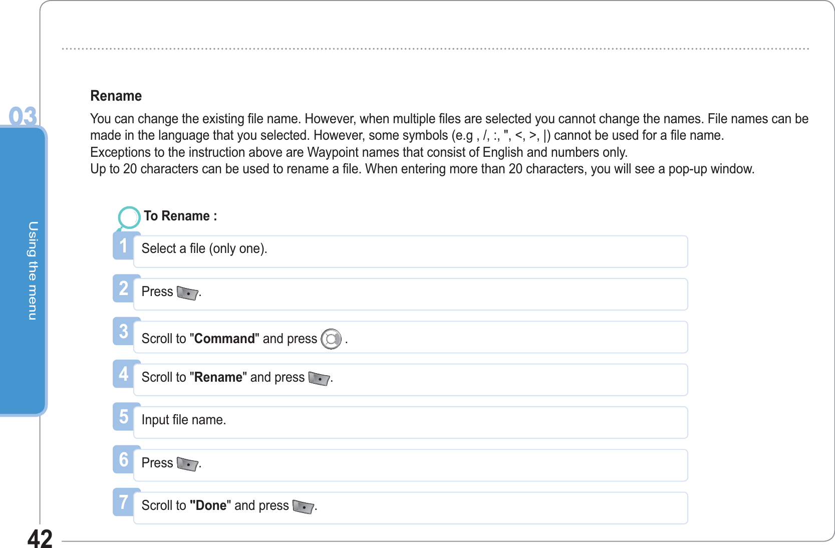 Using the menu0342RenameYou can change the existing file name. However, when multiple files are selected you cannot change the names. File names can be made in the language that you selected. However, some symbols (e.g , /, :, &quot;, &lt;, &gt;, |) cannot be used for a file name.Exceptions to the instruction above are Waypoint names that consist of English and numbers only. Up to 20 characters can be used to rename a file. When entering more than 20 characters, you will see a pop-up window.1Select a file (only one). To Rename :2Press  .3Scroll to &quot;Command&quot; and press   .4Scroll to &quot;Rename&quot; and press  .5Input file name. 6Press  .7Scroll to &quot;Done&quot; and press  .