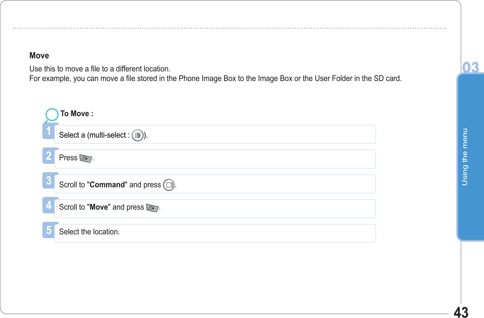 Using the menu0343Move Use this to move a file to a different location.For example, you can move a file stored in the Phone Image Box to the Image Box or the User Folder in the SD card.1Select a (multi-select :  ).To Move : 2Press  .3Scroll to &quot;Command&quot; and press  .4Scroll to &quot;Move&quot; and press  .5Select the location. 