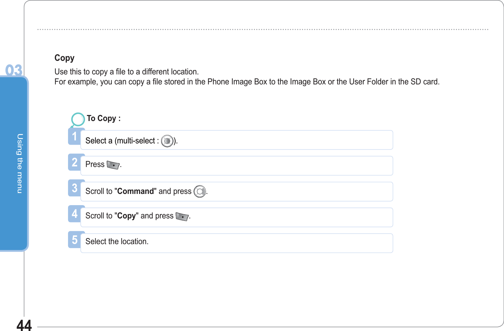 Using the menu0344Copy Use this to copy a file to a different location.For example, you can copy a file stored in the Phone Image Box to the Image Box or the User Folder in the SD card.1Select a (multi-select :  ).To Copy : 2Press  .3Scroll to &quot;Command&quot; and press  .4Scroll to &quot;Copy&quot; and press  .5Select the location. 