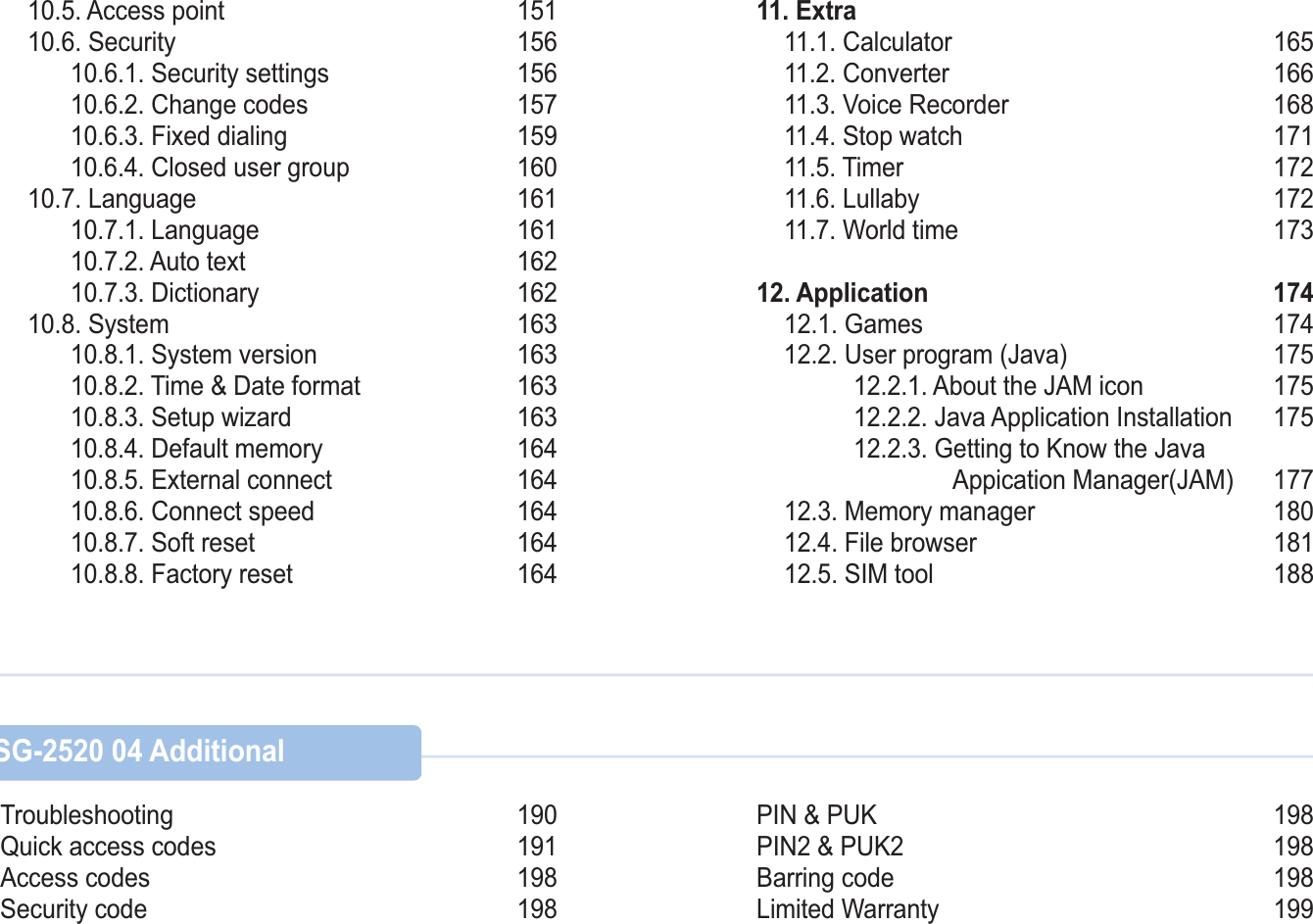    10.5. Access point  151 10.6. Security  156   10.6.1. Security settings 156   10.6.2. Change codes  157   10.6.3. Fixed dialing  159   10.6.4. Closed user group 160 10.7. Language  161   10.7.1. Language  161   10.7.2. Auto text  162   10.7.3. Dictionary  162 10.8. System 163   10.8.1. System version 163   10.8.2. Time &amp; Date format  163   10.8.3. Setup wizard  163   10.8.4. Default memory  164   10.8.5. External connect 164   10.8.6. Connect speed  164   10.8.7. Soft reset  164   10.8.8. Factory reset  16411. Extra 11.1. Calculator  165 11.2. Converter  166  11.3. Voice Recorder  168 11.4. Stop watch  171 11.5. Timer  172 11.6. Lullaby 172 11.7. World time  17312. Application 174 12.1. Games  174 12.2. User program (Java)  175        12.2.1. About the JAM icon  175        12.2.2. Java Application Installation  175        12.2.3. Getting to Know the Java                       Appication Manager(JAM)  177 12.3. Memory manager 180 12.4. File browser 181 12.5. SIM tool  188 SG-2520 03 Using the menu   SG-2520 04 AdditionalTroubleshooting 190Quick access codes 191Access codes 198Security code 198PIN &amp; PUK 198 PIN2 &amp; PUK2 198Barring code 198Limited Warranty 199