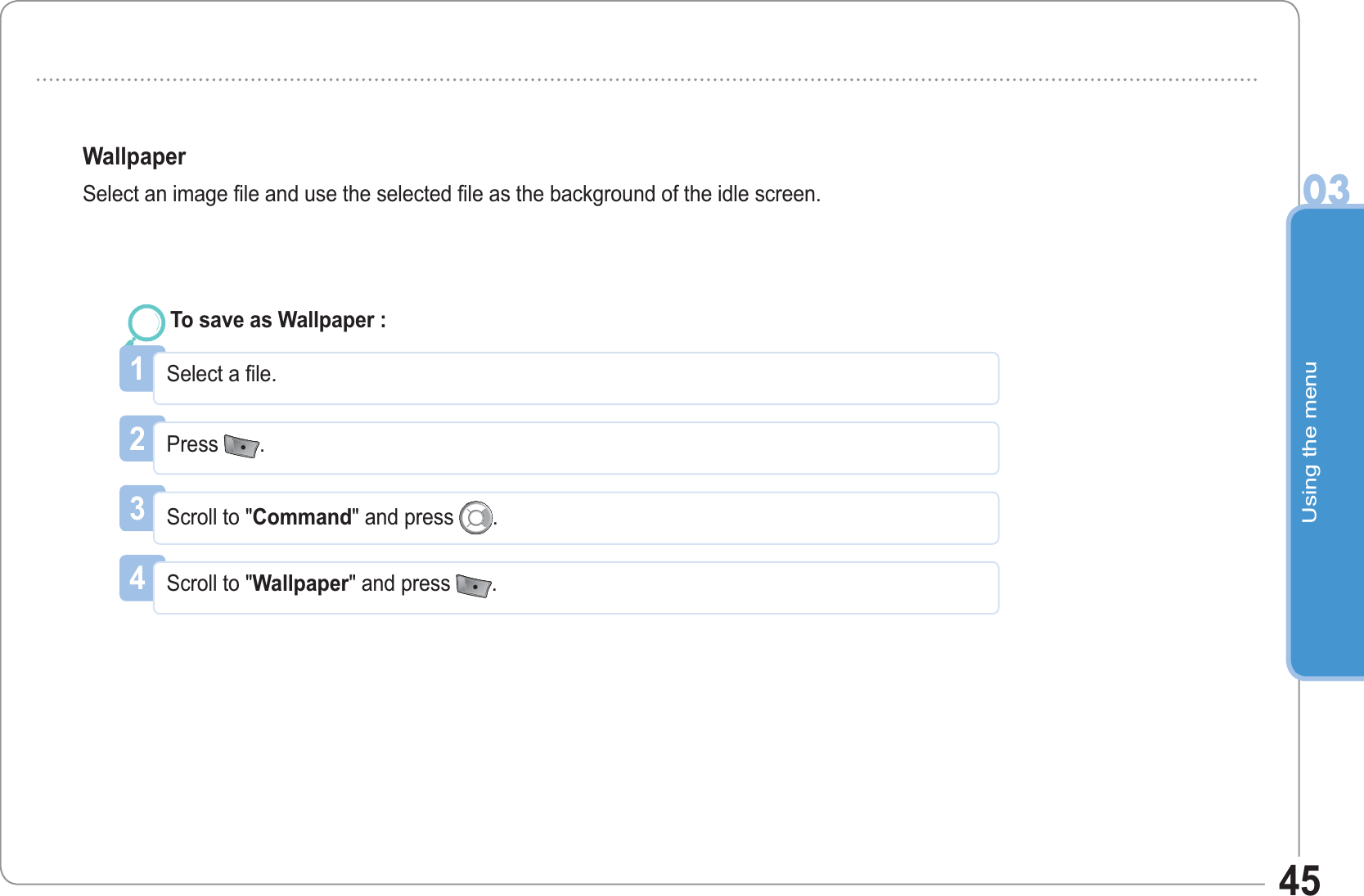 Using the menu0345Wallpaper Select an image file and use the selected file as the background of the idle screen. 1Select a file. To save as Wallpaper :2Press  .3Scroll to &quot;Command&quot; and press  .4Scroll to &quot;Wallpaper&quot; and press  .