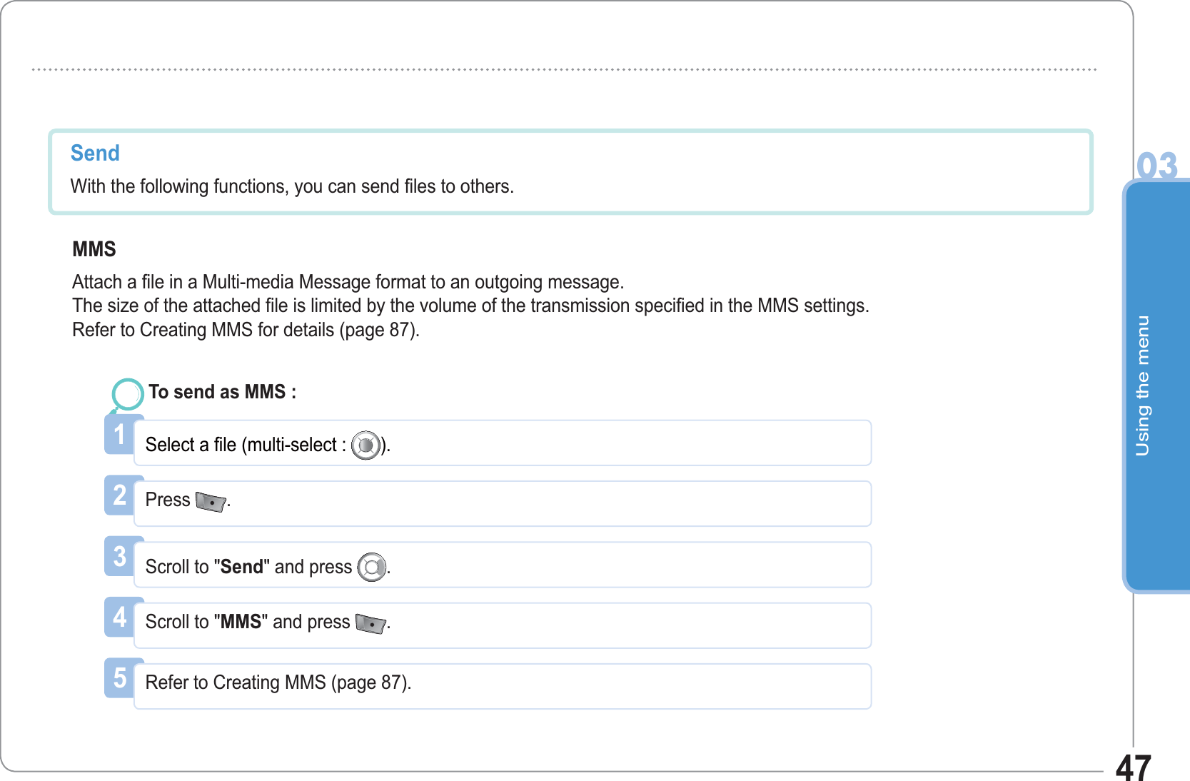 Using the menu0347Send With the following functions, you can send files to others. MMSAttach a file in a Multi-media Message format to an outgoing message.The size of the attached file is limited by the volume of the transmission specified in the MMS settings.Refer to Creating MMS for details (page 87).45Refer to Creating MMS (page 87). Scroll to &quot;MMS&quot; and press  .1Select a file (multi-select : ).To send as MMS : 2Press  .3Scroll to &quot;Send&quot; and press  .