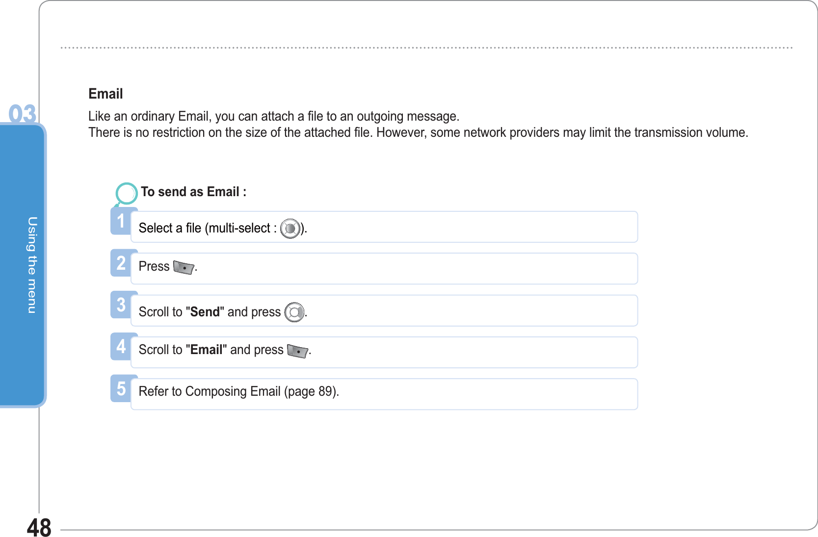 Using the menu0348Email Like an ordinary Email, you can attach a file to an outgoing message.There is no restriction on the size of the attached file. However, some network providers may limit the transmission volume.1Select a file (multi-select : ).To send as Email : 2Press  .3Scroll to &quot;Send&quot; and press  .4Scroll to &quot;Email&quot; and press  .5Refer to Composing Email (page 89). 