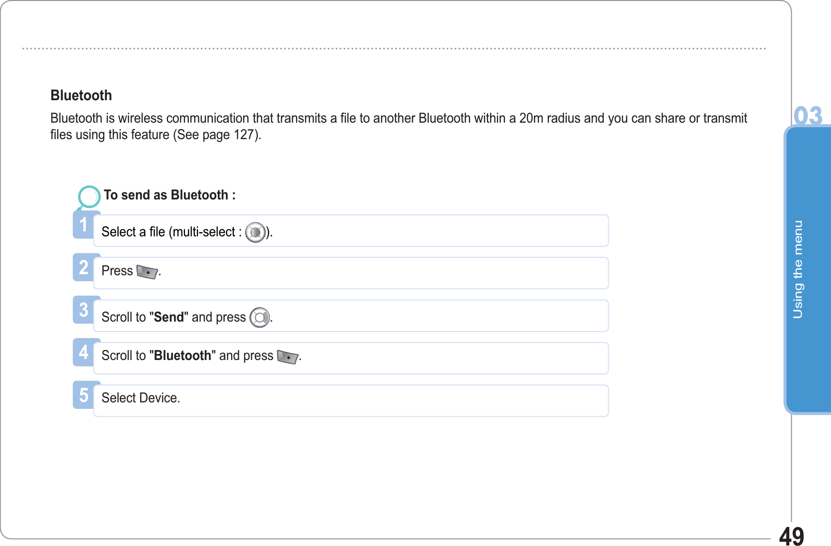 Using the menu0349BluetoothBluetooth is wireless communication that transmits a file to another Bluetooth within a 20m radius and you can share or transmit files using this feature (See page 127). 1Select a file (multi-select : ).To send as Bluetooth : 2Press  .3Scroll to &quot;Send&quot; and press  .4Scroll to &quot;Bluetooth&quot; and press  .5Select Device.