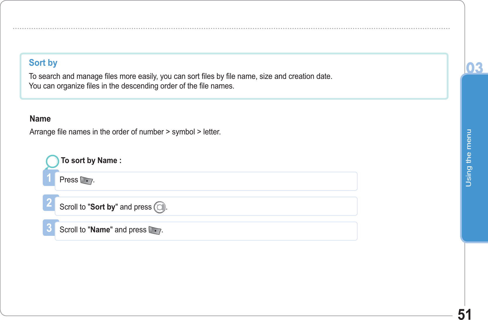 Using the menu0351Sort by  To search and manage files more easily, you can sort files by file name, size and creation date.You can organize files in the descending order of the file names.NameArrange file names in the order of number &gt; symbol &gt; letter. 1Press  .To sort by Name : 2Scroll to &quot;Sort by&quot; and press  .3Scroll to &quot;Name&quot; and press  .